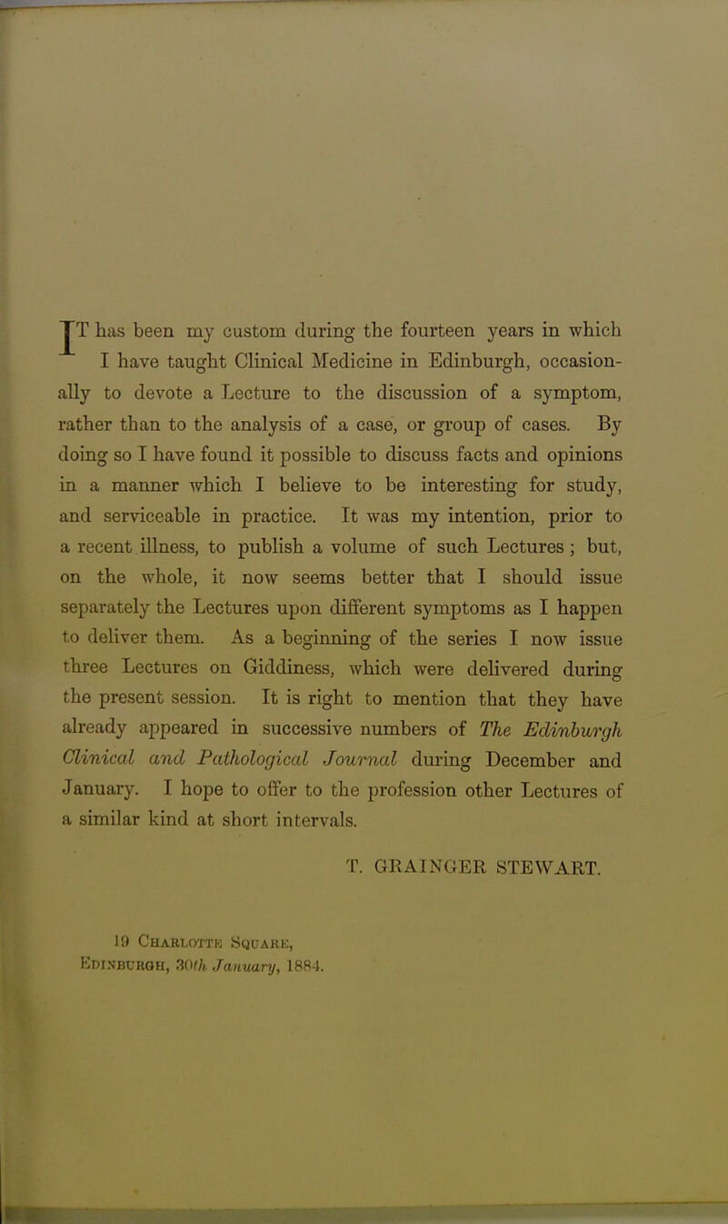 I have taught Clinical Medicine in Edinburgh, occasion- ally to devote a Lecture to the discussion of a symptom, rather than to the analysis of a case, or group of cases. By doing so I have found it possible to discuss facts and opinions in a manner which I believe to be interesting for study, and serviceable in practice. It was my intention, prior to a recent illness, to publish a volume of such Lectures ; but, on the Avhole, it now seems better that I should issue separately the Lectures upon different symptoms as I happen to deliver them. As a beginning of the series I now issue three Lectures on Giddiness, which were delivered during the present session. It is right to mention that they have already appeared in successive numbers of The Edinburgh Clinical and Pathologiccd Journal during December and January. I hope to offer to the profession other Lectures of a similar kind at short intervals. T. GRAINGER STEWART. 19 Charlottk Square, Kdinburqh, 30lh January, 1884.