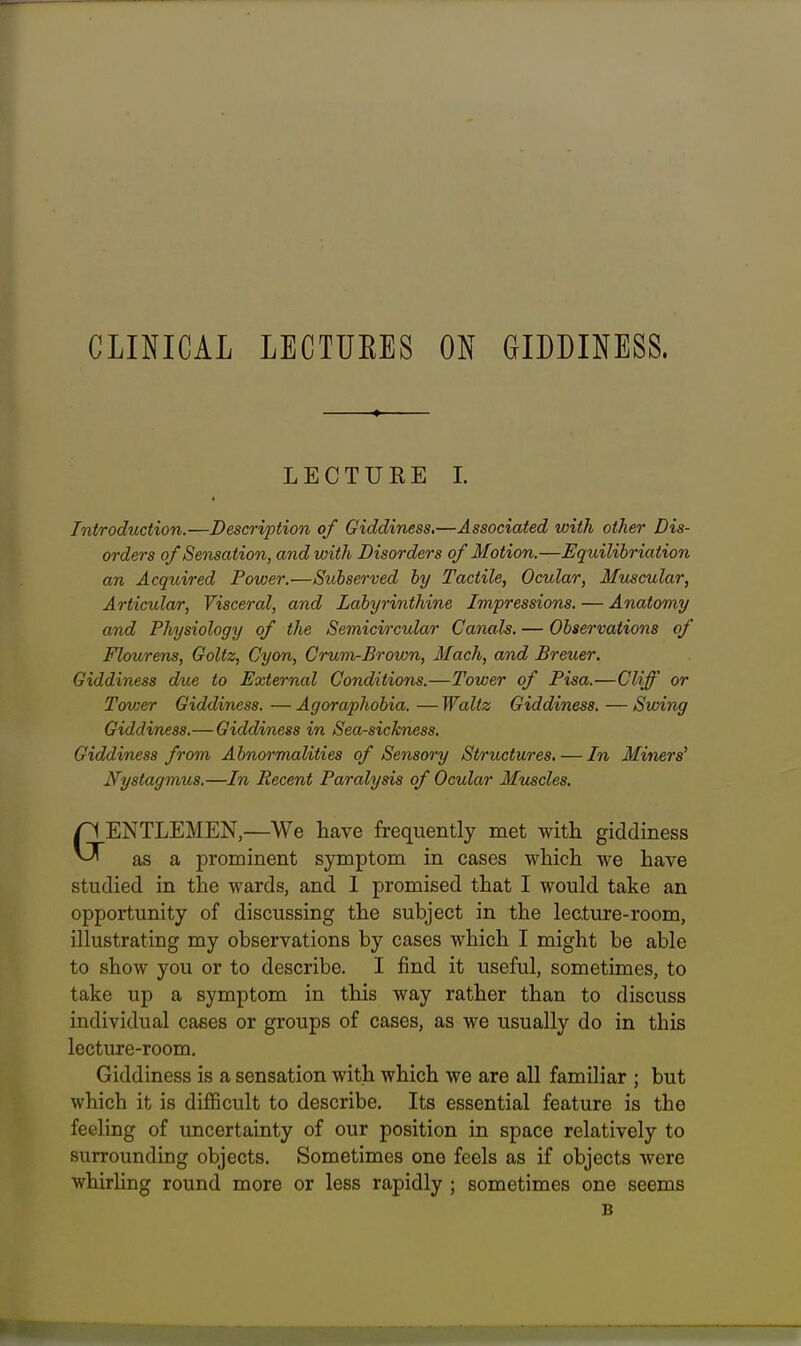 CLINICAL LECTUEES ON GIDDINESS. Introduction.—Description of Giddiness.—Associated with other Dis- orders of Sensation, and with Disorders of Motion.—Equilihriation an Acquired Power.—Subseo'ved by Tactile, Ocular, Mujscular, Articular, Visceral, and Labyrinthine Impressions. — Anatomy and Physiology of the Semicircular Canals. — Observations of Flour ens, Goltz, Cyon, Grum-Brown, Mach, and Breuer. Giddiness due to External Conditions.—Tower of Pisa.—Cliff or Tower Giddiness.—Agoraphobia.—Waltz Giddiness. — Swing Giddiness.—Giddiness in Sea-sickness. Giddiness from Abnormalities of Sensory Structures. — In Miners' Nystagmus.—In Recent Paralysis of Ocular Muscles. ENTLEMEN,—We have frequently met with giddiness ^ as a prominent symptom in cases which we have studied in the wards, and I promised that I would take an opportunity of discussing the subject in the lecture-room, illustrating my observations by cases which I might be able to show you or to describe. I find it useful, sometimes, to take up a symptom in this way rather than to discuss individual cases or groups of cases, as we usually do in this lecture-room. Giddiness is a sensation with which we are all familiar ; but which it is difficult to describe. Its essential feature is the feeling of uncertainty of our position in space relatively to surrounding objects. Sometimes one feels as if objects were whirling round more or less rapidly ; sometimes one seems LECTUKE I. B