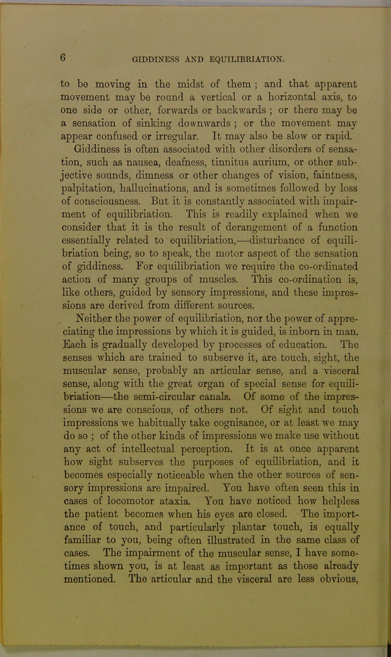 GIDDINESS AND EQUILIBRIATION. to be moving in the midst of them ; and that apparent movement may be round a vertical or a horizontal axis, to one side or other, forwards or backwards ; or there may be a sensation of sinking downwards ; or the movement may appear confused or u-regular. It may also be slow or rapid. Giddiness is often associated with other disorders of sensa- tion, such as nausea, deafness, tinnitus aurium, or other sub- jective sounds, dimness or other changes of vision, faintness, palpitation, hallucinations, and is sometimes followed by loss of consciousness. But it is constantly associated with impair- ment of equilibriation. This is readily explained when we consider that it is the result of derangement of a fimction essentially related to equilibriation,—disturbance of equili- briation being, so to speak, the motor aspect of the sensation of giddiness. For equilibriation we require the co-ordinated action of many groups of muscles. This co-ordination is, like others, guided by sensory impressions, and these impres- sions are derived from different sources. Neither the power of equiUbriation, nor the power of appre- ciating the impressions by which it is guided, is inborn in man. Each is gradually developed by processes of education. The senses which are trained to subserve it, are touch, sight, the muscular sense, probably an articular sense, and a visceral sense, along with the great organ of special sense for equili- briation—the semi-circular canals. Of some of the impres- sions we are conscious, of others not. Of sight and touch impressions we habitually take cognisance, or at least we may do so ; of the other kinds of impressions we make use without any act of intellectual perception. It is at once apparent how sight subserves the purposes of equilibriation, and it becomes especially noticeable when the other sources of sen- sory impressions are impaired. You have often seen this in cases of locomotor ataxia. You have noticed how helpless the patient becomes when his eyes are closed. The import- ance of touch, and particularly plantar touch, is equally familiar to you, being often illustrated in the same class of cases. The impairment of the muscular sense, I have some- times shown you, is at least as important as those already mentioned. The articular and the visceral are less obvious,