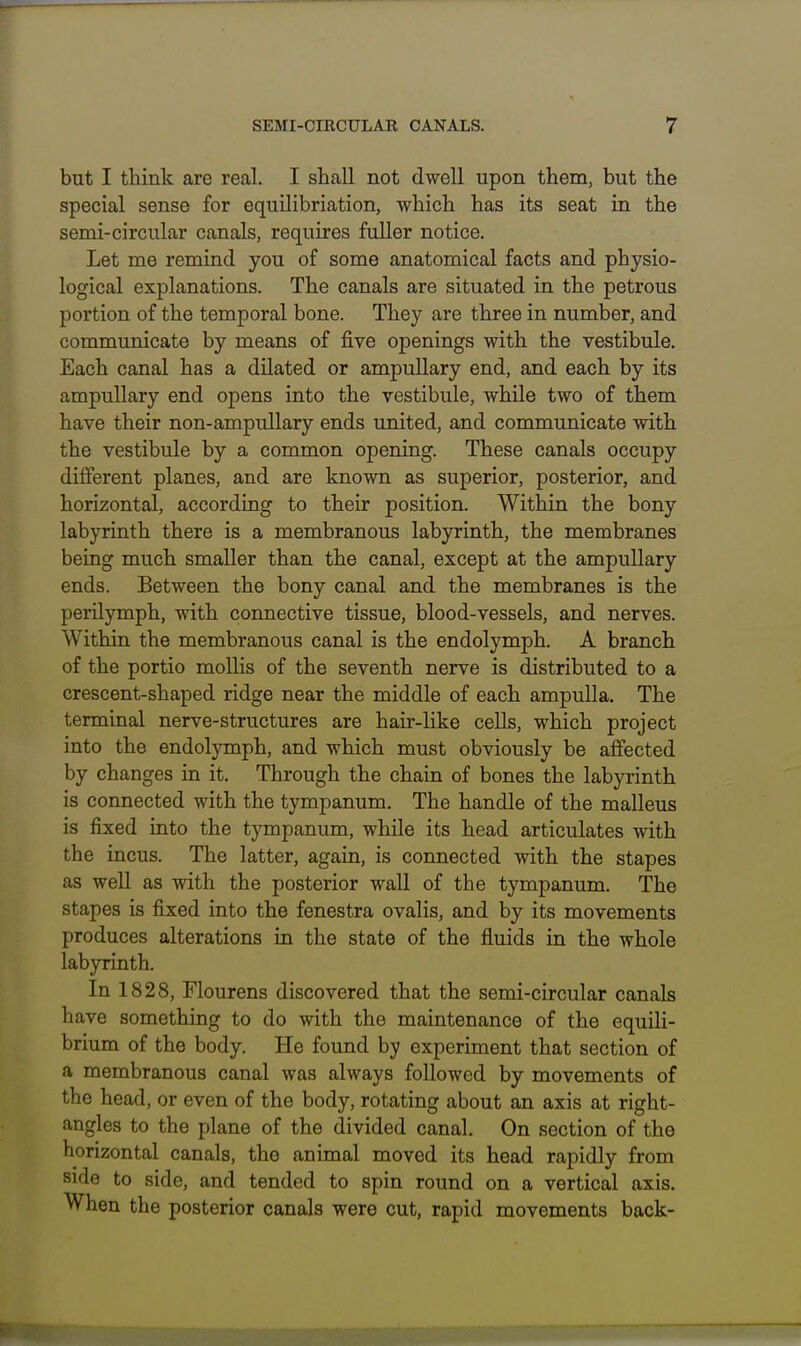 but I think are real. I shall not dwell upon them, but the special sense for equilibriation, which has its seat in the semi-circular canals, requires fuller notice. Let me remind you of some anatomical facts and physio- logical explanations. The canals are situated in the petrous portion of the temporal bone. They are three in number, and communicate by means of five openings with the vestibule. Each canal has a dilated or ampullary end, and each by its ampuUary end opens into the vestibule, while two of them have their non-ampullary ends united, and communicate with the vestibule by a common opening. These canals occupy different planes, and are known as superior, posterior, and horizontal, according to their position. Within the bony labyrinth there is a membranous labyrinth, the membranes being much smaller than the canal, except at the ampullary ends. Between the bony canal and the membranes is the perilymph, with connective tissue, blood-vessels, and nerves. Within the membranous canal is the endolymph. A branch of the portio mollis of the seventh nerve is distributed to a crescent-shaped ridge near the middle of each ampulla. The terminal nerve-structures are hair-like cells, which project into the endolymph, and which must obviously be affected by changes in it. Through the chain of bones the labyrinth is connected with the tympanum. The handle of the malleus is fixed into the tympanum, while its head articulates with the incus. The latter, again, is connected with the stapes as well as with the posterior wall of the tympanum. The stapes is fixed into the fenestra ovalis, and by its movements produces alterations in the state of the fluids in the whole labyrinth. In 1828, Flourens discovered that the semi-circular canals have something to do with the maintenance of the equili- brium of the body. He found by experiment that section of a membranous canal was always followed by movements of the head, or even of the body, rotating about an axis at right- angles to the plane of the divided canal. On section of the horizontal canals, the animal moved its head rapidly from side to side, and tended to spin round on a vertical axis. When the posterior canals were cut, rapid movements back-