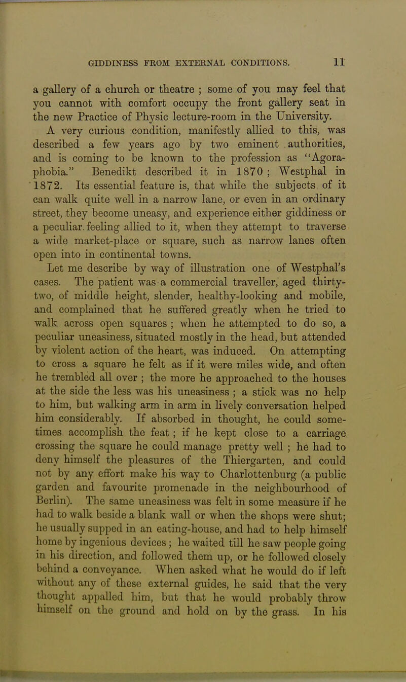 a gallery of a church or theatre ; some of you may feel that you cannot with comfort occupy the front gallery seat in the new Practice of Physic lecture-room in the University. A very curious condition, manifestly alUed to this, was described a few years ago by two eminent . authorities, and is coming to be known to the profession as Agora- phobia. Benedikt described it in 1870 ; Westphal in 1872. Its essential feature is, that while the subjects of it can walk quite well in a narrow lane, or even in an ordinary street, they become uneasy, and experience either giddiness or a peculiar, feeling allied to it, when they attempt to traverse a wide market-place or square, such as narrow lanes often open into in continental towns. Let me describe by way of illustration one of Westphal's cases. The patient was a commercial traveller, aged thirty- two, of middle height, slender, healthy-looking and mobile, and complained that he suffered greatly when he tried to walk across open squares ; when he attempted to do so, a peculiar uneasiness, situated mostly in the head, but attended by violent action of the heart, was induced. On attempting to cross a square he felt as if it were miles wide, and often he trembled all over ; the more he approached to the houses at the side the less was his uneasiness ; a stick was no help to him, but walking arm in arm in lively conversation helped him considerably. If absorbed in thought, he could some- times accomplish the feat; if he kept close to a carriage crossing the square he could manage pretty well ; he had to deny himself the pleasures of the Thiergarten, and could not by any effort make his way to Charlottenburg (a public garden and favourite promenade in the neighbourhood of Berlin). The same uneasiness was felt in some measure if he had to Avalk beside a blank wall or when the shops were shut; he usually supped in an eating-house, and had to help himself home by ingenious devices; he waited till he saw people going in his direction, and followed them up, or he followed closely behind a conveyance. When asked what he would do if left without any of these external guides, he said that the very thought appalled him, but that he would probably throw himself on the ground and hold on by the grass. In his