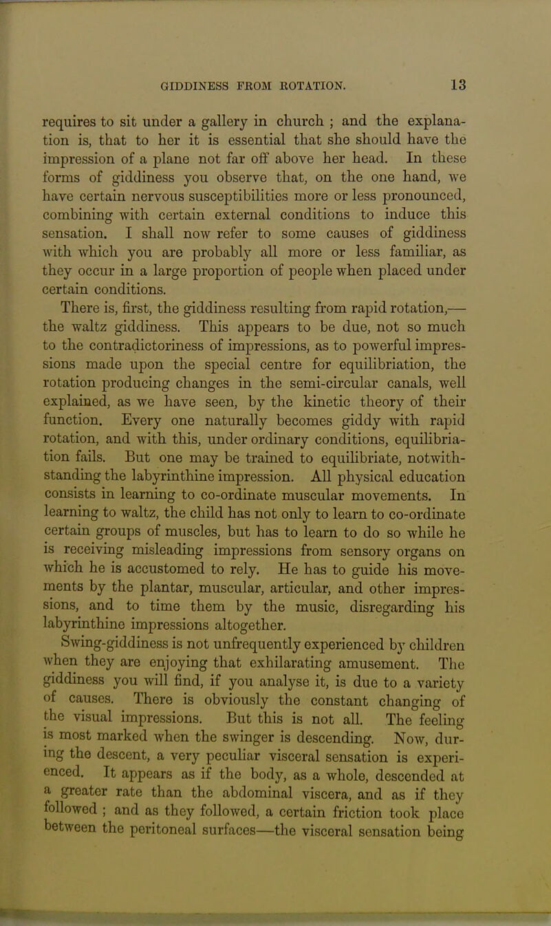 requires to sit under a gallery in church ; and the explana- tion is, that to her it is essential that she should have the impression of a plane not far off above her head. In these forms of giddiness you observe that, on the one hand, we have certain nervous susceptibilities more or less pronounced, combining with certain external conditions to induce this sensation. I shall now refer to some causes of giddiness with which you are probably all more or less familiar, as they occur in a large proportion of people when placed under certain conditions. There is, first, the giddiness resulting from rapid rotation,— the waltz giddiness. This appears to be due, not so much to the contradictoriness of impressions, as to powerful impres- sions made upon the special centre for equilibriation, the rotation producing changes in the semi-circular canals, well explained, as we have seen, by the kinetic theory of their function. Every one naturally becomes giddy with rapid rotation, and with this, under ordinary conditions, equihbria- tion fails. But one may be trained to equilibriate, notwith- standing the labyrinthine impression. All physical education consists in learning to co-ordinate muscular movements. In learning to waltz, the child has not only to learn to co-ordinate certain groups of muscles, but has to learn to do so while he is receiving misleading impressions from sensory organs on which he is accustomed to rely. He has to guide his move- ments by the plantar, muscular, articular, and other impres- sions, and to time them by the music, disregarding his labyrinthine impressions altogether. Swing-giddiness is not unfrequently experienced by children when they are enjoying that exhilarating amusement. The giddiness you will find, if you analyse it, is due to a variety of causes. There is obviously the constant changing of the visual impressions. But this is not all. The feeling IS most marked when the swinger is descending. Now, dur- ing the descent, a very pecuHar visceral sensation is experi- enced. It appears as if the body, as a whole, descended at a greater rate than the abdominal viscera, and as if they followed ; and as they followed, a certain friction took place between the peritoneal surfaces—the visceral sensation being