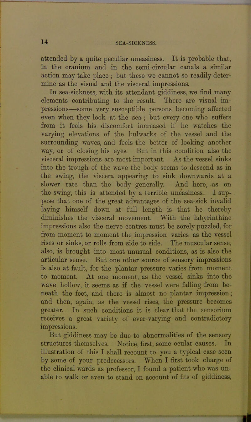 attended by a quite peculiar uneasiness. It is probable that, in the cranium and in the semi-circular canals a similar action may take place; but these we cannot so readily deter- mine as the visual and the visceral impressions. In sea-sickness, with its attendant giddiness, we find many elements contributing to the result. There are visual im- pressions—some very susceptible persons becoming affected even when they look at the sea ; but every one who suffers from it feels his discomfort increased if he watches the varying elevations of the bulwarks of the vessel and the surrounding waves, and feels the better of looking another way, or of closing his eyes. But in this condition also the visceral impressions are most important. As the vessel sinks into the trough of the wave the body seems to descend as in the swing, the viscera appearing to sink downwards at a slower rate than the body generally. And here, as on the swing, this is attended by a terrible uneasiness. I sup- pose that one of the great advantages of the sea-sick invalid laying himself down at full length is that he thereby diminishes the visceral movement. With the labyrinthine impressions also the nerve centres must be sorely puzzled, for from moment to moment the impression varies as the vessel rises or sinks, or roUs from side to side. The muscular sense, also, is brought into most unusual conditions, as is also the articular sense. But one other source of sensory impressions is also at fault, for the plantar pressure varies from moment to moment. At one moment, as the vessel sinks into the wave hollow, it seems as if the vessel were falling from be- neath the feet, and there is almost no plantar impression; and then, again, as the vessel rises, the pressure becomes greater. In such conditions it is clear that the sonsorium receives a great variety of ever-varying and contradictory impressions. But giddiness may be due to abnormalities of the sensory structures themselves. Notice, first, some ocular causes. In illustration of this I shall recount to you a typical case seen by some of your predecessors. When I first took charge of the clinical wards as professor, I found a patient who was un- able to walk or even to stand on account of fits of giddiness.