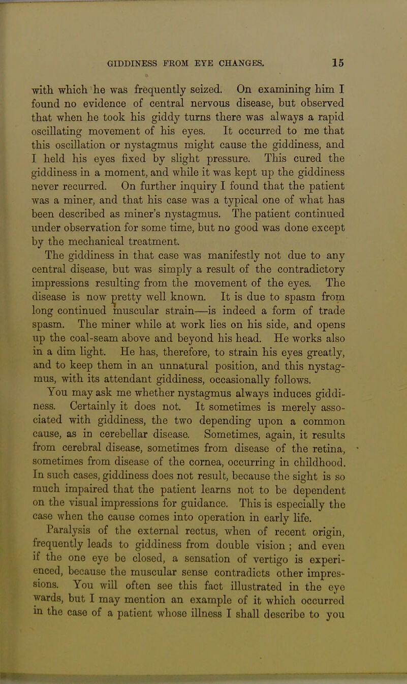 with which he was frequently seized. On examining him I found no evidence of central nervous disease, but observed that when he took his giddy turns there was always a rapid oscillating movement of his eyes. It occurred to me that this oscillation or nystagmus might cause the giddiness, and I held his eyes fixed by slight pressure. This cured the giddiness in a moment, and while it was kept up the giddiness never recurred. On further inquiry I found that the patient was a miner, and that his case was a typical one of what has been described as miner's nystagmus. The patient continued under observation for some time, but no good was done except by the mechanical treatment. The giddiness in that case was manifestly not due to any central disease, but was simply a result of the contradictory impressions resulting from the movement of the eyes. The disease is now pretty well known. It is due to spasm from long continued muscular strain—is indeed a form of trade spasm. The miner while at work lies on his side, and opens up the coal-seam above and beyond his head. He works also in a dim light. He has, therefore, to strain his eyes greatly, and to keep them in an unnatural position, and this nystag- mus, with its attendant giddiness, occasionally follows. You may ask me whether nystagmus always induces giddi- ness. Certainly it does not. It sometimes is merely asso- ciated with giddiness, the two depending upon a common cause, as in cerebellar disease. Sometimes, again, it results from cerebral disease, sometimes from disease of the retina, sometimes from disease of the cornea, occurring in childhood. In such cases, giddiness does not result, because the sight is so much impaired that the patient learns not to be dependent on the visual impressions for guidance. This is especially the case when the cause comes into operation in early life. Paralysis of the external rectus, when of recent origin, frequently leads to giddiness from double vision ; and even if the one eye be closed, a sensation of vertigo is experi- enced, because the muscular sense contradicts other impres- sions. You will often see this fact illustrated in the eye wards, but I may mention an example of it which occurred m the case of a patient whose illness I shall describe to you