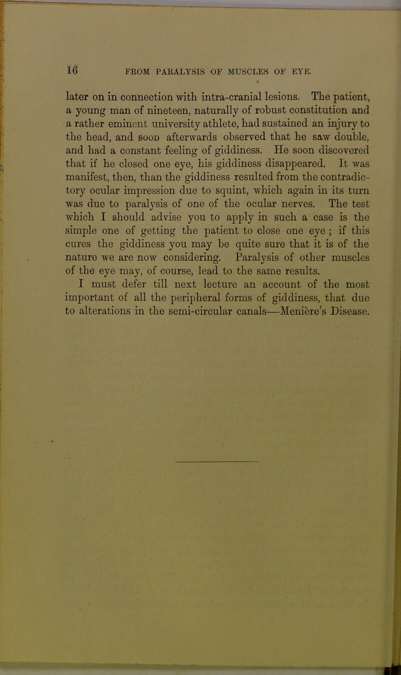 later on in connection with intra-cranial lesions. The patient, a young man of nineteen, naturally of robust constitution and a rather eminent university athlete, had sustained an injury to the head, and soon afterwards observed that he saw double, and had a constant feeling of giddiness. He soon discovered that if he closed one eye, his giddiness disappeared. It was manifest, then, than the giddiness resulted from the contradic- tory ocular impression due to squint, which again in its turn was due to paralysis of one of the ocular nerves. The test which I should advise you to apply in such a case is the simple one of getting the patient to close one eye ; if this cures the giddiness you may be quite sure that it is of the nature we are now considering. Paralysis of other muscles of the eye may, of course, lead to the same results. I must defer till next lecture an account of the most important of all the peripheral forms of giddiness, that due to alterations in the semi-circular canals—Meniere's Disease.