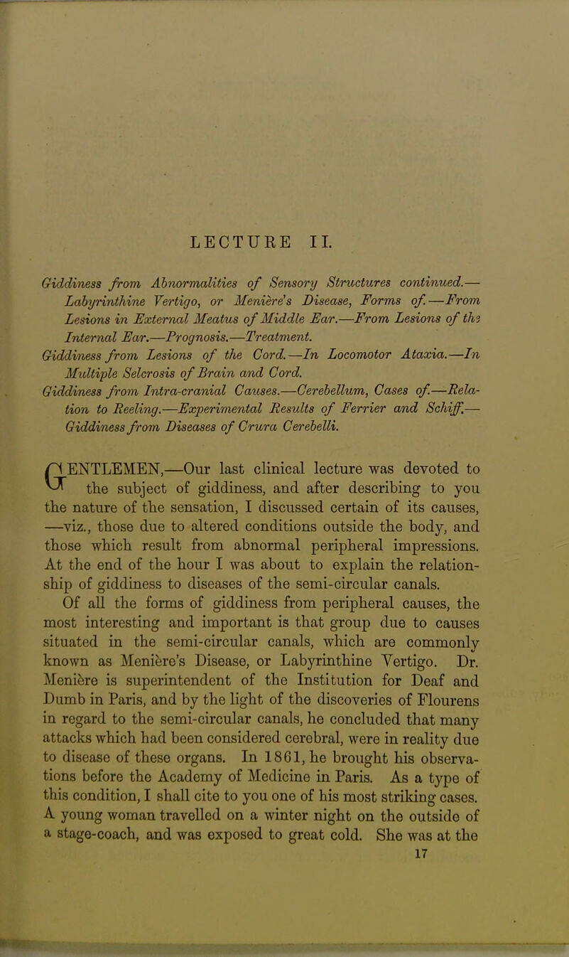 LECTURE II. Giddiness from Abnormalities of Sensory Structures continued.— Labyrinthine Vertigo, or Meniere's Disease, Forms of.—From Lesions in External Meatus of Middle Ear.—From Lesions of th3 Internal Ear.—Prognosis.—Treatment. Giddiness from Lesions of the Cord.—In Locomotor Ataxia.—In Multiple Sclerosis of Brain and Cord. Giddiness from Intro-cranial Causes.—Cerebellum, Cases of.—JRela- tion to Reeling.—Experimental Results of Ferrier and Schiff,— Giddiness from Diseases of Crura Cerebelli. aENTLEMEN,—Our last clinical lecture was devoted to the subject of giddiness, and after describing to you the nature of the sensation, I discussed certain of its causes, —viz., those due to altered conditions outside the body, and those which result from abnormal peripheral impressions. At the end of the hour I was about to explain the relation- ship of giddiness to diseases of the semi-circular canals. Of all the forms of giddiness from peripheral causes, the most interesting and important is that group due to causes situated in the semi-circular canals, which are commonly known as Meniere's Disease, or Labyrinthine Vertigo. Dr. Meniere is superintendent of the Institution for Deaf and Dumb in Paris, and by the light of the discoveries of Flourens in regard to the semi-circular canals, he concluded that many attacks which had been considered cerebral, were in reality due to disease of these organs. In 18Gl,he brought his observa- tions before the Academy of Medicine in Paris. As a type of this condition, I shall cite to you one of his most striking cases. A young woman travelled on a winter night on the outside of a stage-coach, and was exposed to great cold. She was at the