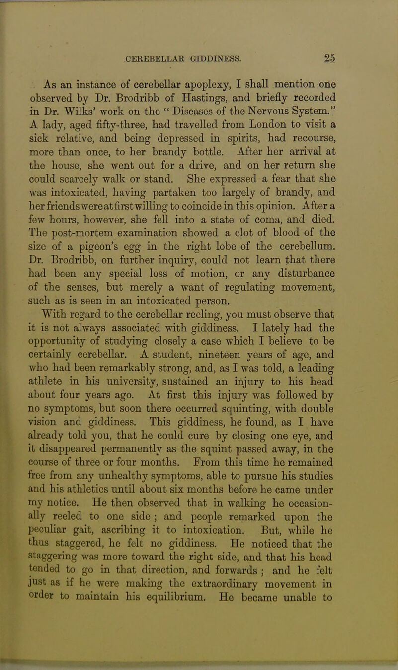 As an instance of cerebellar apoplexy, I shall mention one observed by Dr. Brodribb of Hastings, and briefly recorded in Dr. Wilts' work on the  Diseases of the Nervous System. A lady, aged fifty-three, had travelled from London to visit a sick relative, and being depressed in spirits, had recourse, more than once, to her brandy bottle. After her arrival at the house, she went out for a drive, and on her return she could scai'cely walk or stand. She expressed a fear that she was intoxicated, having partaken too largely of brandy, and her friends were at first willing to coincide in this opinion. After a few hours, however, she fell into a state of coma, and died. The post-mortem examination showed a clot of blood of the size of a pigeon's egg in the right lobe of the cerebellum. Dr. Brodribb, on further inquiry, could not learn that there had been any special loss of motion, or any disturbance of the senses, but merely a want of regulating movement, such as is seen in an intoxicated person. With regard to the cerebellar reeling, you must observe that it is not always associated with giddiness. I lately had the opportunity of studying closely a case which I beheve to be certainly cerebellar. A student, nineteen years of age, and who had been remarkably strong, and, as I was told, a leading athlete in his university, sustained an injury to his head about four years ago. At first this injury was followed by no s3nnptoms, but soon there occurred squinting, with double vision and giddiness. This giddiness, he found, as I have already told you, that he could cure by closing one eye, and it disappeared permanently as the squint passed away, in the course of three or four months. From this time he remained free from any unhealthy symptoms, able to pursue his studies and his athletics until about six months before he came under my notice. He then observed that in wallcing he occasion- ally reeled to one side ; and people remarked upon the peculiar gait, ascribing it to intoxication. But, while he thus staggered, he felt no giddiness. He noticed that the staggering was more toward the right side, and that his head tended to go in that direction, and forwards ; and he felt just as if he were making the extraordinary movement in order to maintain his equilibrium. He became unable to