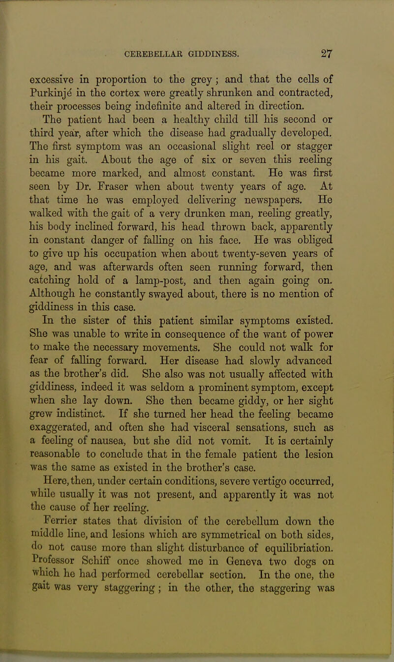 excessive in proportion to the grey; and that the cells of Purkinjd in the cortex were greatly shrunken and contracted, their processes being indefinite and altered in direction. The patient had been a healthy child till his second or third year, after which the disease had gradually developed. The first symptom was an occasional slight reel or stagger in his gait. About the age of six or seven this reeling became more marked, and almost constant. He was first seen by Dr. Fraser when about twenty years of age. At that time he was employed delivering newspapers. He walked with the gait of a very drunken man, reeling greatly, his body inclined forward, his head thrown back, apparently in constant danger of falling on his face. He was obliged to give up his occupation when about twenty-seven years of age, and was afterwards often seen running forward, then catching hold of a lamp-post, and then again going on. Although he constantly swayed about, there is no mention of giddiness in this case. In the sister of this patient similar symptoms existed. She was unable to write in consequence of the want of power to make the necessary movements. She could not walk for fear of falling forward. Her disease had slowly advanced as the brother's did. She also was not usually affected with giddiness, indeed it was seldom a prominent symptom, except when she lay down. She then became giddy, or her sight grew indistinct. If she turned her head the feeling became exaggerated, and often she had visceral sensations, such as a feeling of nausea, but she did not vomit. It is certainly reasonable to conclude that in the female patient the lesion was the same as existed in the brother's case. Here, then, under certain conditions, severe vertigo occurred, while usually it was not present, and apparently it was not the cause of her reeling. Ferrier states that division of the cerebellum down the middle line, and lesions which are symmetrical on both sides, do not cause more than slight disturbance of equilibriation. Professor Schiff once showed me in Geneva two dogs on which he had performed cerebellar section. In the one, the gait was very staggering; in the other, the staggering was