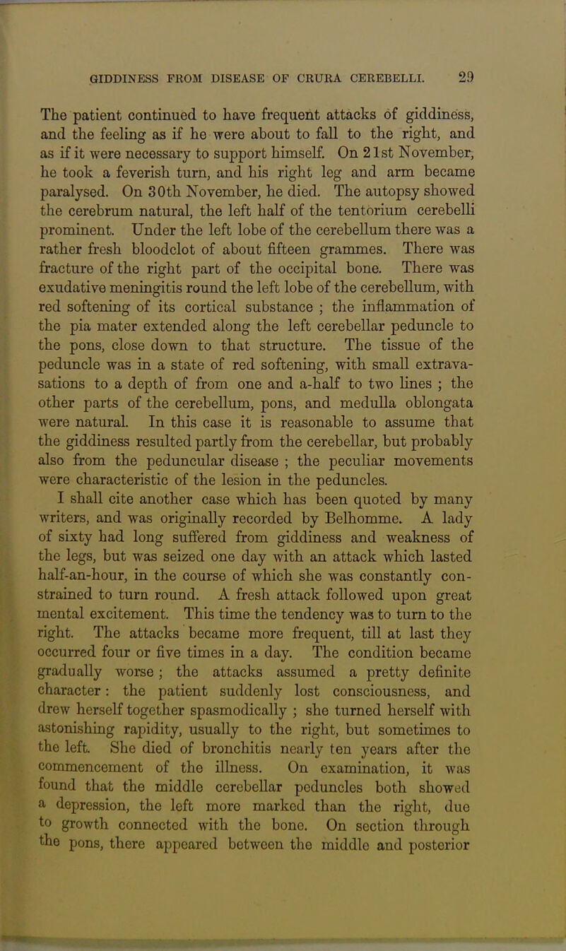 The patient continued to have frequent attacks of giddiness, and the feeling as if he were about to fall to the right, and as if it were necessary to support himself. On 21st November, he took a feverish turn, and his right leg and arm became paralysed. On 30th November, he died. The autopsy showed the cerebrum natural, the left half of the tentorium cerebelli prominent. Under the left lobe of the cerebellum there was a rather fresh bloodclot of about fifteen grammes. There was fracture of the right part of the occipital bone. There was exudative meningitis round the left lobe of the cerebellum, with red softening of its cortical substance ; the inflammation of the pia mater extended along the left cerebellar peduncle to the pons, close down to that structure. The tissue of the peduncle was in a state of red softening, with small extrava- sations to a depth of from one and a-half to two lines ; the other parts of the cerebellum, pons, and medulla oblongata were natural. In this case it is reasonable to assume that the giddiness resulted partly from the cerebellar, but probably also from the peduncular disease ; the peculiar movements were characteristic of the lesion in the peduncles. I shall cite another case which has been quoted by many writers, and was originally recorded by Belhomme. A lady of sixty had long suffered from giddiness and weakness of the legs, but was seized one day with an attack which lasted half-an-hour, in the course of which she was constantly con- strained to turn round. A fresh attack followed upon great mental excitement. This time the tendency was to turn to the right. The attacks became more frequent, till at last they occurred four or five times in a day. The condition became gradually worse; the attacks assumed a pretty definite character: the patient suddenly lost consciousness, and drew herself together spasmodically ; she turned herself with astonishing rapidity, usually to the right, but sometimes to the left. She died of bronchitis nearly ten years after the commencement of the illness. On examination, it was found that the middle cerebellar peduncles both showed a depression, the left more marked than the right, due to growth connected with the bone. On section through the pons, there appeared between the middle and posterior