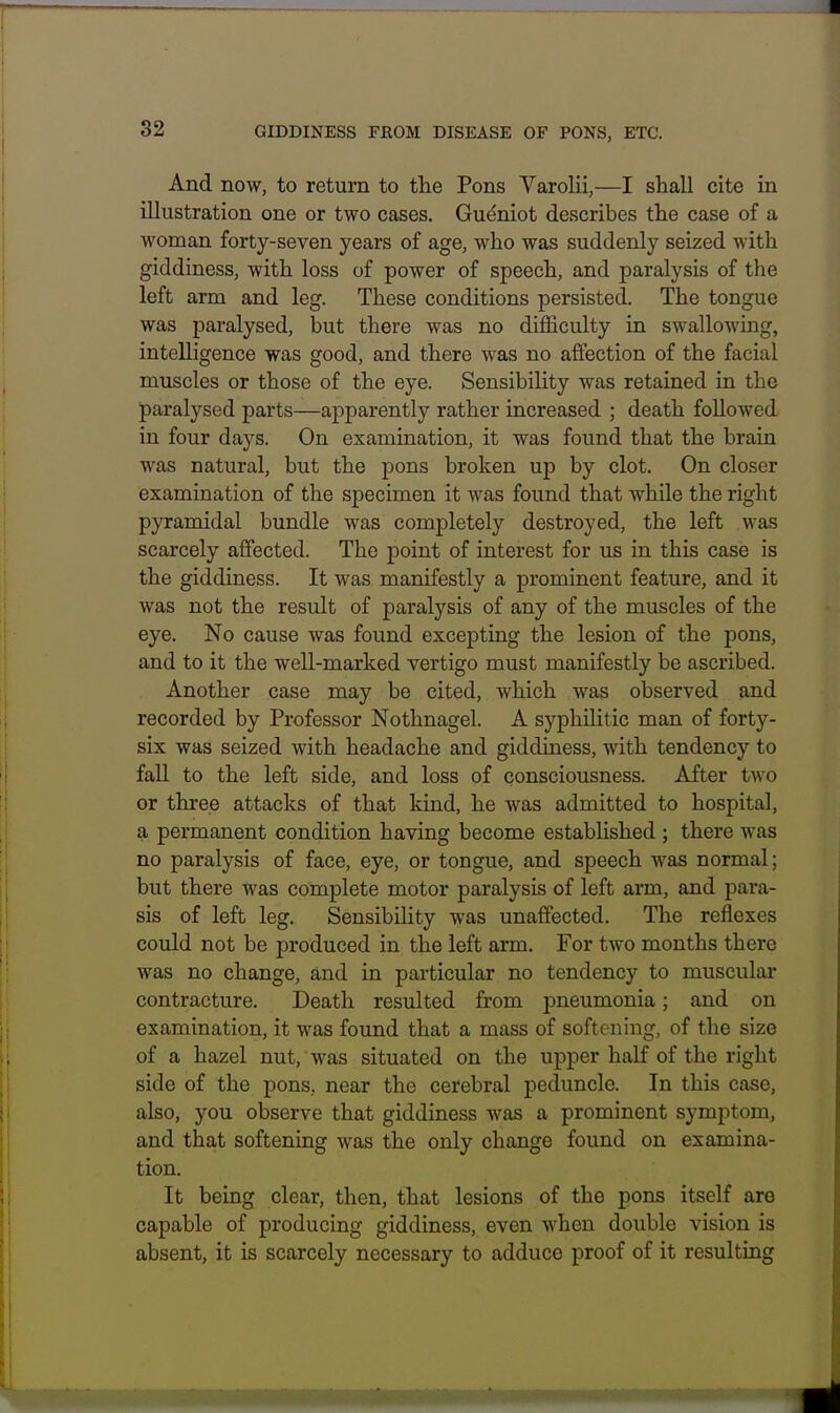 And now, to return to the Pons Varolii,—I shall cite in illustration one or two cases. Gu^niot describes the case of a woman forty-seven years of age, who was suddenly seized with giddiness, with loss of power of speech, and paralysis of the left arm and leg. These conditions persisted. The tongue was paralysed, but there was no difficulty in swallowing, intelligence was good, and there was no affection of the facial muscles or those of the eye. Sensibility was retained in the paralysed parts—apparently rather increased ; death followed in four days. On examination, it was found that the brain was natural, but the pons broken up by clot. On closer examination of the specimen it was found that while the right pyramidal bundle was completely destroyed, the left was scarcely affected. The point of interest for us in this case is the giddiness. It was manifestly a prominent feature, and it was not the result of paralysis of any of the muscles of the eye. No cause was found excepting the lesion of the pons, and to it the well-marked vertigo must manifestly be ascribed. Another case may be cited, which was observed and recorded by Professor Nothnagel. A syphilitic man of forty- six was seized with headache and giddiness, with tendency to fall to the left side, and loss of consciousness. After two or three attacks of that kind, he was admitted to hospital, a permanent condition having become established ; there was no paralysis of face, eye, or tongue, and speech was normal; but there was complete motor paralysis of left arm, and para- sis of left leg. SensibiHty was unaffected. The reflexes could not be produced in the left arm. For two months there was no change, and in particular no tendency to muscular contracture. Death resulted from j)neumonia; and on examination, it was found that a mass of softening, of the size of a hazel nut, was situated on the upper half of the right side of the pons, near the cerebral peduncle. In this case, also, you observe that giddiness was a prominent symptom, and that softening was the only change found on examina- tion. It being clear, then, that lesions of the pons itself are capable of producing giddiness, even when double vision is absent, it is scarcely necessary to adduce proof of it resulting