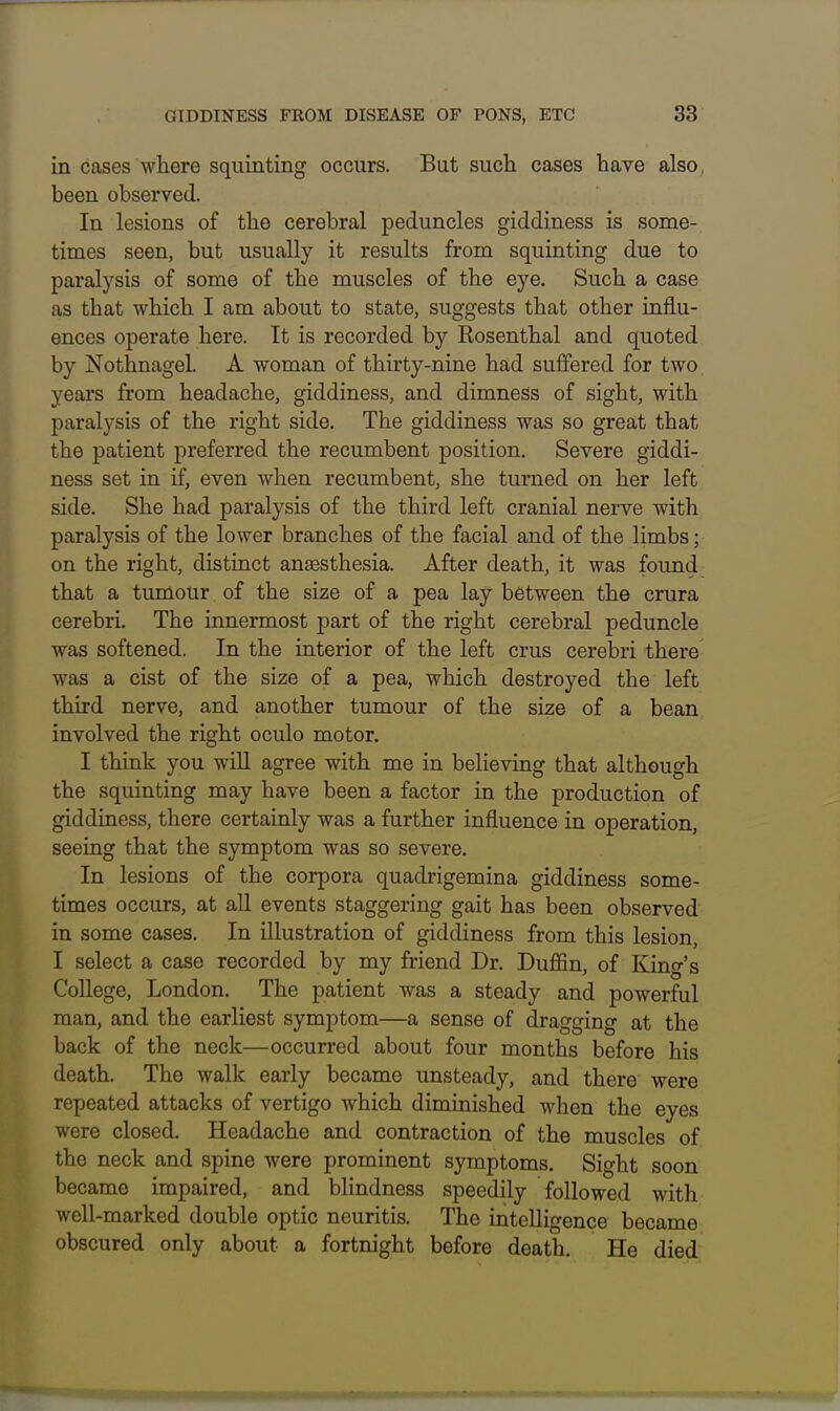 in cases where squinting occurs. But such cases have also, been observed. In lesions of the cerebral peduncles giddiness is some- times seen, but usually it results from squinting due to paralysis of some of the muscles of the eye. Such a case as that which I am about to state, suggests that other influ- ences operate here. It is recorded by Kosenthal and quoted by Nothnagel. A woman of thirty-nine had suffered for two years from headache, giddiness, and dimness of sight, with paralysis of the right side. The giddiness was so great that the patient preferred the recumbent position. Severe giddi- ness set in if, even when recumbent, she turned on her left side. She had paralysis of the third left cranial nerve with paralysis of the lower branches of the facial and of the limbs; on the right, distinct anaesthesia. After death, it was found that a tumour of the size of a pea lay between the crura cerebri. The innermost part of the right cerebral peduncle was softened. In the iaterior of the left crus cerebri there was a cist of the size of a pea, which destroyed the left third nerve, and another tumour of the size of a bean involved the right oculo motor. I think you wiU agree with me in believing that although the squinting may have been a factor in the production of giddiness, there certainly was a further influence in operation, seeing that the symptom was so severe. In lesions of the corpora quadrigemina giddiness some- times occurs, at all events staggering gait has been observed in some cases. In illustration of giddiness from this lesion, I select a case recorded by my friend Dr. Duffin, of King's College, London. The patient was a steady and powerful man, and the earliest symptom—a sense of dragging at the back of the neck—occurred about four months before his death. The walk early became unsteady, and there were repeated attacks of vertigo which diminished when the eyes were closed. Headache and contraction of the muscles of the neck and spine were prominent symptoms. Sight soon became impaired, and blindness speedily followed with well-marked double optic neuritis. The intelligence became obscured only about a fortnight before death. He died