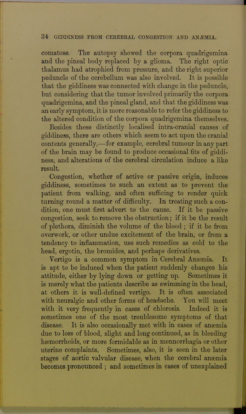 comatose. The autopsy showed the corpora quadrigemina and the pineal body replaced by a glioma. The right optic thalamus had atrophied from pressure, and the right superior peduncle of the cerebellum was also involved. It is possible that the giddiness was connected with change in the peduncle, but considering that the tumor involved primarily the corpora quadrigemina, and the pineal gland, and that the giddiness was an early symptom, it is more reasonable to refer the giddiness to the altered condition of the corpora quadrigemina themselves. Besides these distinctly localised intra-cranial causes of giddiness, there are others which seem to act upon the cranial contents generally,—for example, cerebral tumour in any part of the brain may be found to produce occasional fits of giddi- ness, and alterations of the cerebral circulation induce a like result. Congestion, whether of active or passive origin, induces giddiness, sometimes to such an extent as to prevent the patient from walking, and often sufficing to render quick turning round a matter of difficulty. In treating such a con- dition, one must first advert to the cause. If it be passive congestion, seek to remove the obstruction; if it be the result of plethora, diminish the volume of the blood ; if it be from overwork, or other undue excitement of the brain, or from a tendency to inflammation, use such remedies as cold to the head, ergotin, the bromides, and perhaps derivatives. Vertigo is a common symptom in Cerebral Anaemia. It is apt to be induced when the patient suddenly changes his attitude, either by lying down or getting up. Sometimes it is merely what the patients describe as swimming in the head, at others it is well-defined vertigo. It is often associated with neuralgic and other forms of headache. You will meet with it very frequently in cases of chlorosis. Indeed it is sometimes one of the most troublesome symptoms of that disease. It is also occasionally met with in cases of ansemia due to loss of blood, slight and long continued, as in bleeding haemorrhoids, or more formidable as in mennorrhagia or other uterine complaints. Sometimes, also, it is seen in the later stages of aortic valvular disease, when the cerebral anaemia becomes pronounced ; and sometimes in cases of unexplained