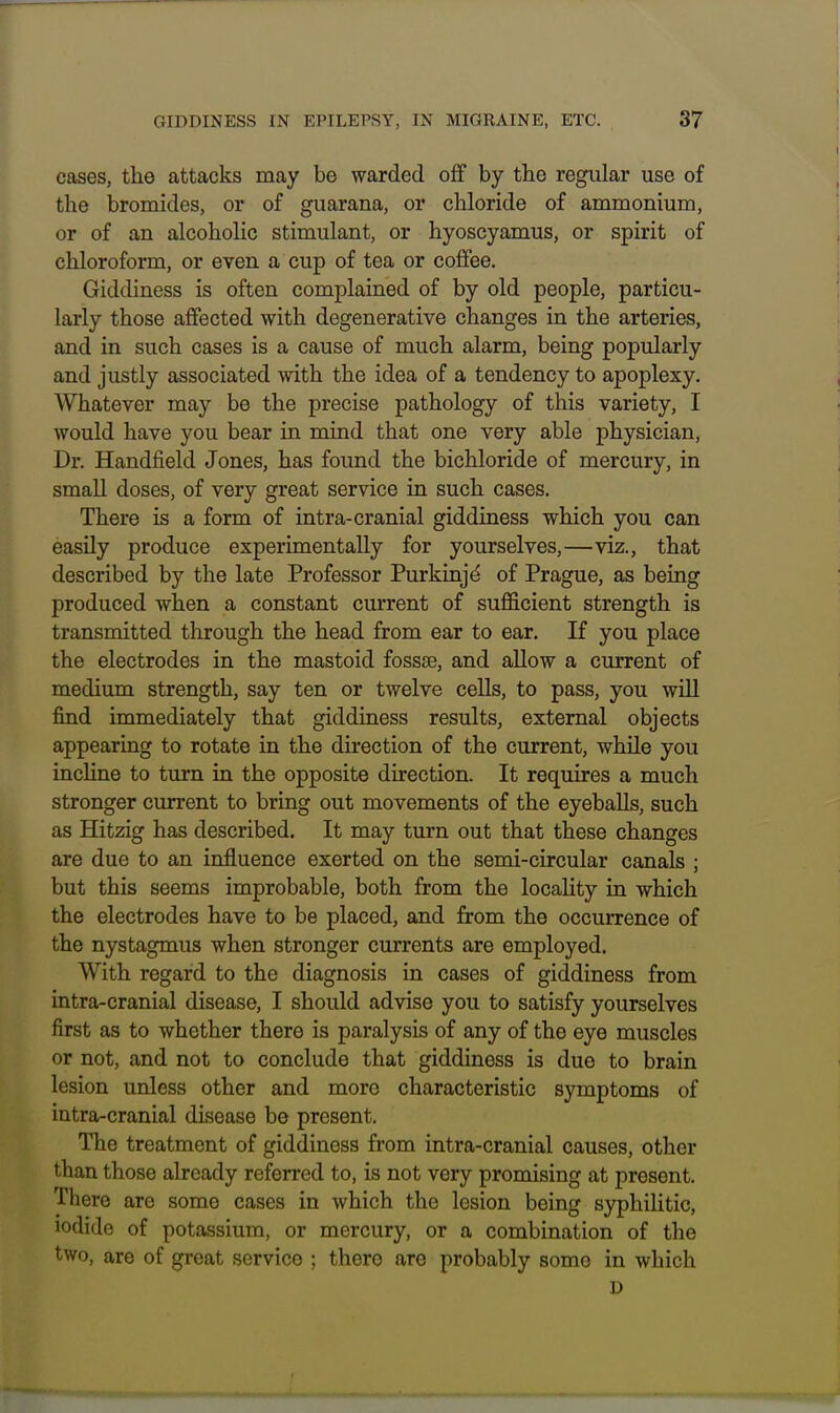 cases, the attacks may be warded off by the regular use of the bromides, or of guarana, or chloride of ammonium, or of an alcoholic stimulant, or hyoscyamus, or spirit of chloroform, or even a cup of tea or coffee. Giddiness is often complained of by old people, particu- larly those affected with degenerative changes in the arteries, and in such cases is a cause of much alarm, being popularly and justly associated with the idea of a tendency to apoplexy. Whatever may be the precise pathology of this variety, I would have you bear in mind that one very able physician. Dr. Handfield Jones, has found the bichloride of mercury, in small doses, of very great service in such cases. There is a form of intra-cranial giddiness which you can easily produce experimentally for yourselves,—viz., that described by the late Professor Purkinjd of Prague, as being produced when a constant current of sufficient strength is transmitted through the head from ear to ear. If you place the electrodes in the mastoid fossse, and allow a current of medium strength, say ten or twelve cells, to pass, you will find immediately that giddiness results, external objects appearing to rotate in the direction of the current, while you incline to turn in the opposite direction. It requires a much stronger current to bring out movements of the eyeballs, such as Hitzig has described. It may turn out that these changes are due to an influence exerted on the semi-circular canals ; but this seems improbable, both from the locality in which the electrodes have to be placed, and from the occurrence of the nystagmus when stronger currents are employed. With regard to the diagnosis in cases of giddiness from intra-cranial disease, I should advise you to satisfy yourselves first as to whether there is paralysis of any of the eye muscles or not, and not to conclude that giddiness is due to brain lesion unless other and more characteristic symptoms of intra-cranial disease be present. The treatment of giddiness from intra-cranial causes, other than those already referred to, is not very promising at present. There are some cases in which the lesion being syphilitic, iodide of potassium, or mercury, or a combination of the two, are of great service ; there are probably some in which D