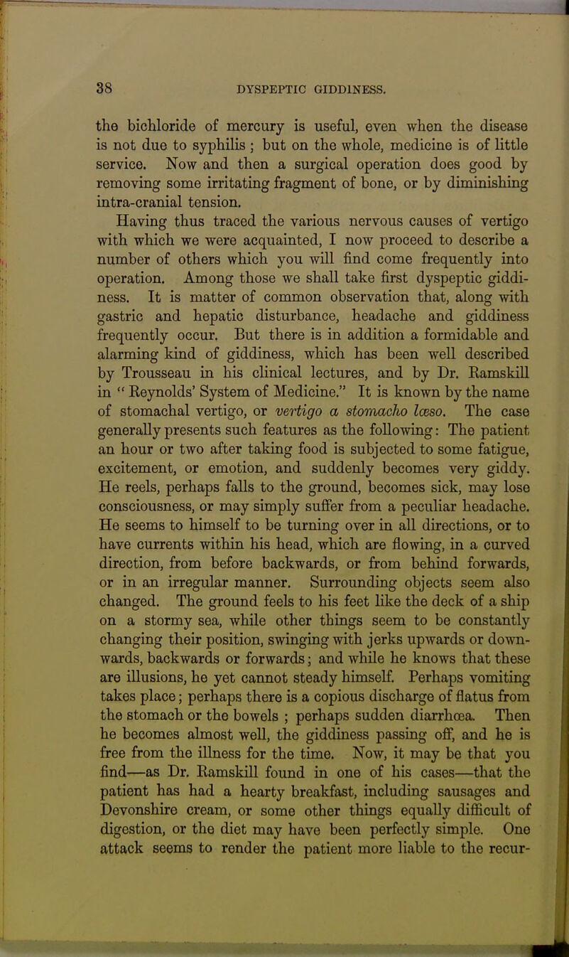 the bichloride of mercury is useful, even when the disease is not due to syphilis ; but on the whole, medicine is of little service. Now and then a surgical operation does good by removing some irritating fragment of bone, or by diminishing intra-cranial tension. Having thus traced the various nervous causes of vertigo with which we were acquainted, I now proceed to describe a number of others which you will find come frequently into operation. Among those we shall take first dyspeptic giddi- ness. It is matter of common observation that, along mth gastric and hepatic disturbance, headache and giddiness frequently occur. But there is in addition a formidable and alarming kind of giddiness, which has been well described by Trousseau in his clinical lectures, and by Dr. Kamskill in  Reynolds' System of Medicine. It is known by the name of stomachal vertigo, or vertigo a stomacho Iceso. The case generally presents such features as the following: The patient an hour or two after taldng food is subjected to some fatigue, excitement, or emotion, and suddenly becomes very giddy. He reels, perhaps falls to the ground, becomes sick, may lose consciousness, or may simply suffer from a peculiar headache. He seems to himself to be turning over in aU directions, or to have currents within his head, which are flowing, in a curved direction, from before backwards, or from behind forwards, or in an irregular manner. Surrounding objects seem also changed. The ground feels to his feet like the deck of a ship on a stormy sea, while other things seem to be constantly changing their position, swinging with jerks upwards or down- wards, backwards or forwards; and while he knows that these are illusions, he yet cannot steady himself Perhaps vomiting takes place; perhaps there is a copious discharge of flatus from the stomach or the bowels ; perhaps sudden diarrhoea. Then he becomes almost well, the giddiness passing oflF, and he is free from the illness for the time. Now, it may be that you find—as Dr. Kamskill found in one of his cases—that the patient has had a hearty breakfast, including sausages and Devonshire cream, or some other things equally difficult of digestion, or the diet may have been perfectly simple. One attack seems to render the patient more liable to the recur-