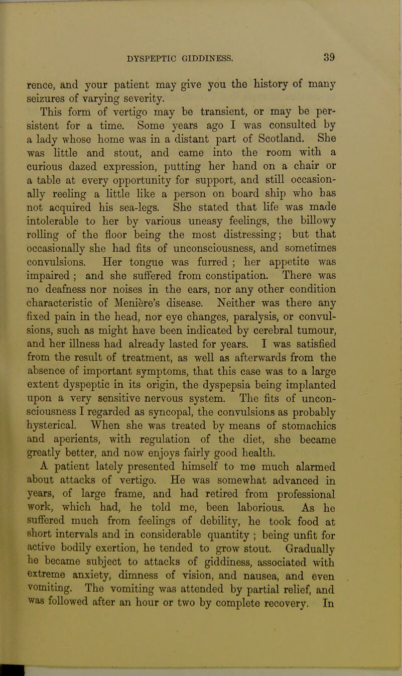 rence, and your patient may give you the history of many seizures of varying severity. This form of vertigo may be transient, or may be per- sistent for a time. Some years ago I was consulted by a lady whose home was in a distant part of Scotland. She was little and stout, and came into the room with a curious dazed expression, putting her hand on a chair or a table at every opportunity for support, and stUl occasion- ally reeling a Uttle like a person on board ship who has not acquired his sea-legs. She stated that life was made intolerable to her by various uneasy feelings, the billowy rolling of the floor being the most distressing; but that occasionally she had fits of unconsciousness, and sometimes convulsions. Her tongue was furred ; her appetite was impaired ; and she suffered from constipation. There was no deafness nor noises in the ears, nor any other condition characteristic of Meniere's disease. Neither was there any fixed pain in the head, nor eye changes, paralysis, or convul- sions, such as might have been indicated by cerebral tumour, and her illness had already lasted for years. I was satisfied from the result of treatment, as well as afterwards from the absence of important symptoms, that this case was to a large extent dyspeptic in its origin, the dyspepsia being implanted upon a very sensitive nervous system. The fits of uncon- sciousness I regarded as syncopal, the convulsions as probably hysterical. When she was treated by means of stomachics and aperients, with regulation of the diet, she became greatly better, and now enjoys fairly good health. A patient lately presented himself to me much alarmed about attacks of vertigo. He was somewhat advanced in years, of large frame, and had retired from professional work, which had, he told me, been laborious. As he suffered much from feelings of debility, he took food at short intervals and in considerable quantity ; being unfit for active bodily exertion, he tended to grow stout. Gradually he became subject to attacks of giddiness, associated with extreme anxiety, dimness of vision, and nausea, and even vomiting. The vomiting was attended by partial relief, and was followed after an hour or two by complete recovery. In