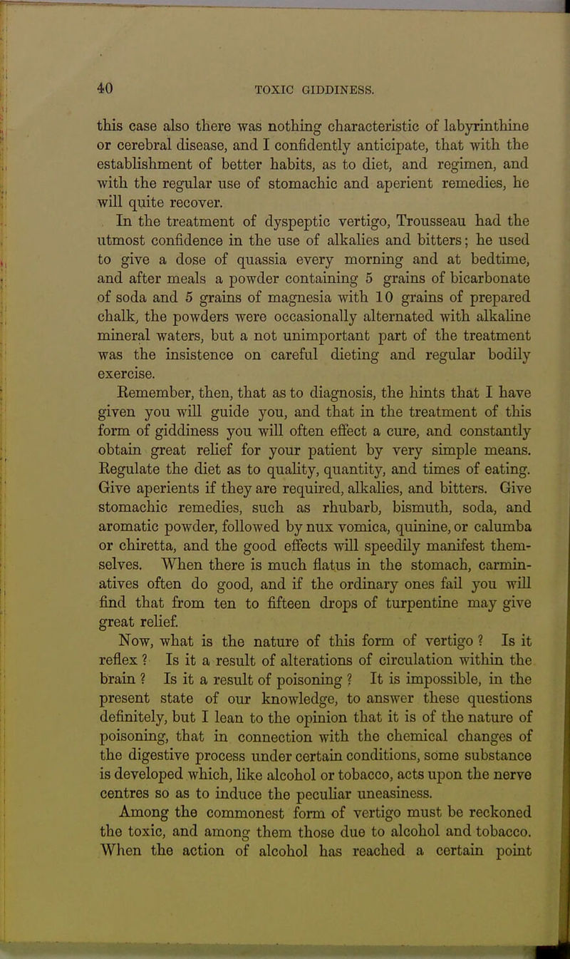 this case also there was nothing characteristic of labyrinthine or cerebral disease, and I confidently anticipate, that with the establishment of better habits, as to diet, and regimen, and with the regular use of stomachic and aperient remedies, he will quite recover. In the treatment of dyspeptic vertigo, Trousseau had the utmost confidence in the use of alkaUes and bitters; he used to give a dose of quassia every morning and at bedtime, and after meals a powder containing 5 grains of bicarbonate of soda and 5 grains of magnesia with 10 grains of prepared chalk, the powders were occasionally alternated with alkaline mineral waters, but a not unimportant part of the treatment was the insistence on careful dieting and regular bodily exercise. Kemember, then, that as to diagnosis, the hints that I have given you will guide you, and that in the treatment of this form of giddiness you will often effect a cure, and constantly obtain great relief for your patient by very simple means. Regulate the diet as to quahty, quantity, and times of eating. Give aperients if they are required, alkalies, and bitters. Give stomachic remedies, such as rhubarb, bismuth, soda, and aromatic powder, followed by nux vomica, quinine, or calumba or chiretta, and the good effects will speedily manifest them- selves. When there is much flatus in the stomach, carmin- atives often do good, and if the ordinary ones fail you will find that from ten to fifteen drops of turpentine may give great reUef Now, what is the nature of this form of vertigo ? Is it reflex ? Is it a result of alterations of circulation within the brain ? Is it a result of poisoning ? It is impossible, in the present state of our knowledge, to answer these questions definitely, but I lean to the opinion that it is of the nature of poisoning, that in connection with the chemical changes of the digestive process under certain conditions, some substance is developed which, like alcohol or tobacco, acts upon the nerve centres so as to induce the peculiar uneasiness. Among the commonest form of vertigo must be reckoned the toxic, and among them those due to alcohol and tobacco. When the action of alcohol has reached a certain point