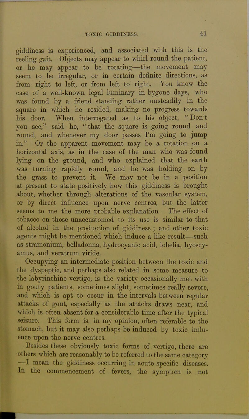 giddiness is experienced, and associated with this is the reeling gait. Objects may appear to whirl round the patient, or he may appear to be rotating—the movement may seem to be irregular, or in certain definite directions, as from right to left, or from left to right. You know the case of a well-known legal luminary in bygone days, who was found by a friend standing rather unsteadily in the square in which he resided, making no progress towards his door. When interrogated as to his object,  Don't you see, said he,  that the square is going round and round, and whenever my door passes I'm going to jump in. Or the apparent movement may be a rotation on a horizontal axis, as in the case of the man who was found lying on the ground, and who explained that the earth was turning rapidly round, and he was holding on by the grass to prevent it. We may not be in a position at present to state positively how this giddiness is brought about, whether through alterations of the vascular system, or by direct influence upon nerve centres, but the latter seems to me the more probable explanation. The effect of tobacco on those unaccustomed to its use is similar to that of alcohol in the production of giddiness ; and other toxic agents might be mentioned which induce a like result—such as stramonium, belladonna, hydrocyanic acid, lobelia, hyoscy- amus, and veratrum viride. Occupying an intermediate position between the toxic and the dyspeptic, and perhaps also related in some measure to the labyrinthine vertigo, is the variety occasionally met with in gouty patients, sometimes slight, sometimes really severe, and which is apt to occur in the intervals between regular attacks of gout, especially as the attacks draws near, and which is often absent for a considerable time after the typical seizure. This form is, in my opinion, often referable to the stomach, but it may also perhaps be induced by toxic influ- ence upon the nerve centres. Besides these obviously toxic forms of vertigo, there are others which are reasonably to be referred to the same category —I mean the giddiness occurring in acute specific diseases. In the commencement of fevers, the symptom is not