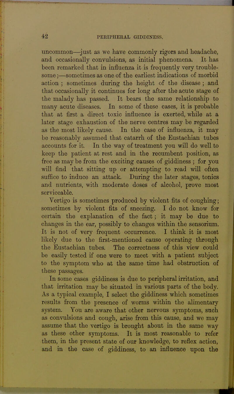 uncommon—-just as we have commonly rigors and headache, and occasionally convulsions, as initial phenomena. It has been remarked that in influenza it is frequently very trouble- some ;—sometimes as one of the earliest indications of morbid action ; sometimes during the height of the disease ; and that occasionally it continues for long after the acute stage of the malady has passed. It bears the same relationship to many acute diseases. In some of these cases, it is probable that at first a direct toxic influence is exerted, while at a later stage exhaustion of the nerve centres may be regarded as the most likely cause. In the case of influenza, it may be reasonably assumed that catarrh of the Eustachian tubes accounts for it. In the way of treatment you will do well to keep the patient at rest and in the recumbent position, as free as may be from the exciting causes of giddiness ; for you will find that sitting up or attempting to read wiU often suffice to induce an attack During the later stages, tonics and nutrients, with moderate doses of alcohol, prove most serviceable. Vertigo is sometimes produced by violent fits of coughing; sometimes by violent fits of sneezing. I do not know for certain the explanation of the fact; it may be due to changes in the ear, possibly to changes within the sensorium. It is not of very frequent occurrence. I think it is most likely due to the first-mentioned cause operating through the Eustachian tubes. The correctness of this view could be easily tested if one were to meet with a patient subject to the symptom who at the same time had obstruction of these passages. In some cases giddiness is due to peripheral irritation, and that irritation may be situated in various parts of the body. As a typical example, I select the giddiness which sometimes results from the presence of worms within the alimentary system. You are aware that other nervous symptoms, such as convulsions and cough, arise from this cause, and we may assume that the vertigo is brought about in the same way as these other symptoms. It is most reasonable to refer them, in the present state of our knowledge, to reflex action, and in the case of giddiness, to an influence upon the