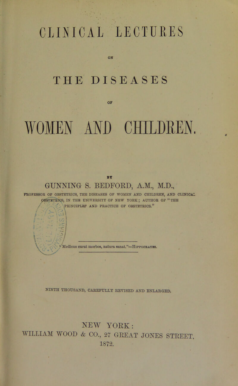 CLOICAL LECTURES ON THE DISEASES OF WOMEN AND CHILDREN. BT GUNNING S. BEDFORD, A.M., M.D., PEOFESSOB OF OBSTETRICS, THE DISEASES OP WOMEN AND CHILDREN, AND OLINIOAI ^BSraTRIOS, IN THE UNITEBSITT OP NEW TORK; AUTHOR OP “ THE . .PRINCIPLES AND PRACTICE OF OBSTETRICS.” , '■ 'I -r. 3. 1 —I \ . * 'S- ^ MedtouB curat morbos, natura aanat.”—IIippoobatbs. NINTH THOUSAND, CAHEFULLY REVISED AND ENIiAHGED. NEW YORK: WILLIAM WOOD & CO., 27 GREAT JONES STREET, 1872.