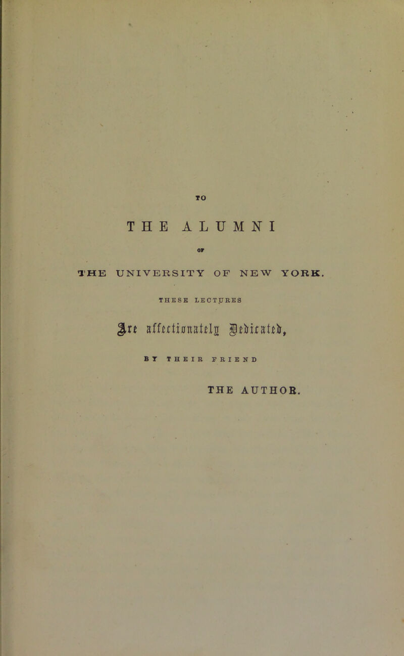 TO THE ALUMNI or THE UNIVERSITY OF NEW YORK. THESE LECTJJRES BT THEIR FRIEND THE AUTHOR