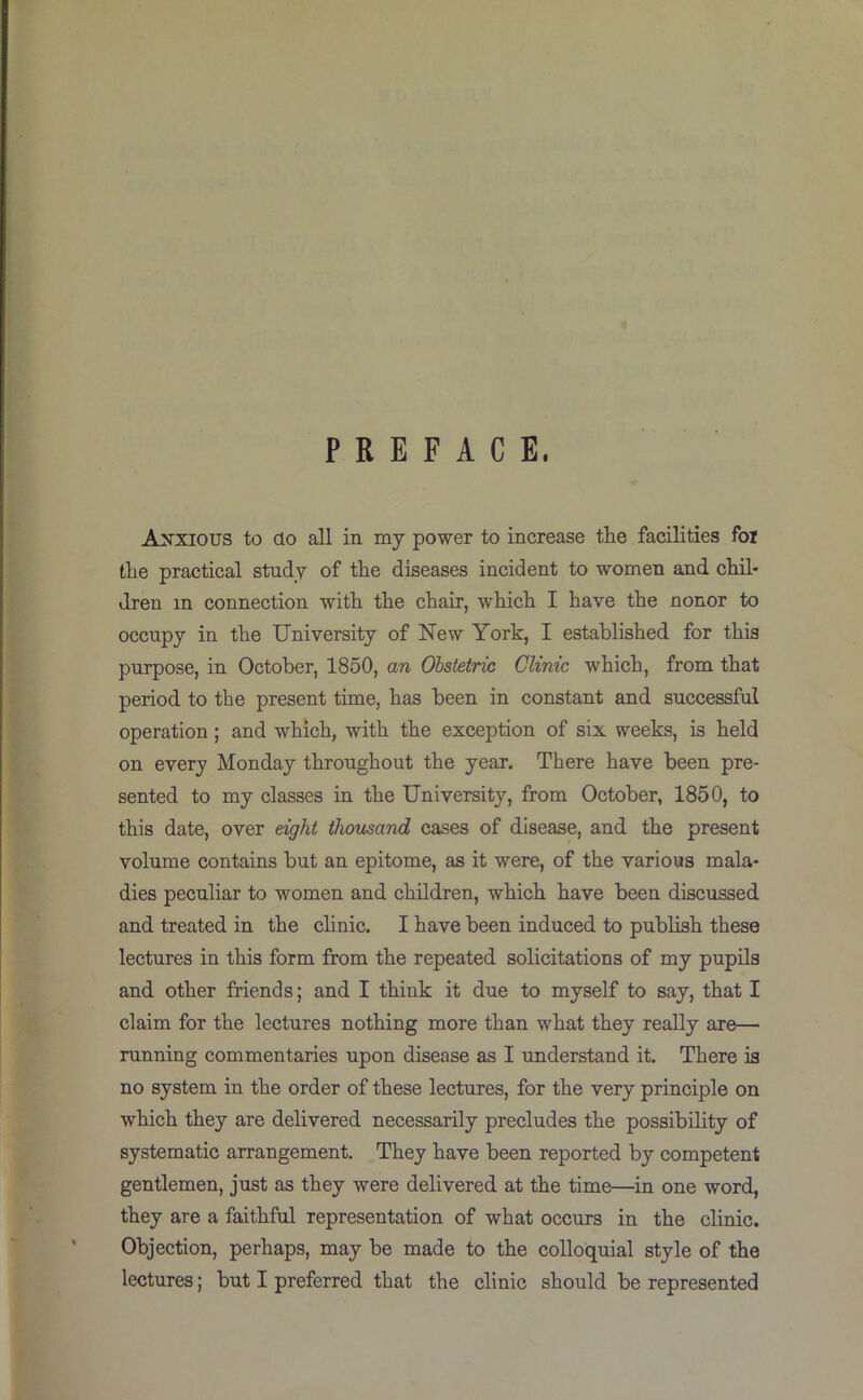 PREFACE. Anxious to do all in my power to increase the facilities foi the practical study of the diseases incident to women and chil- dren in connection with the chair, which I have the nonor to occupy in the University of New York, I established for this purpose, in October, 1850, an Obstetric Clinic which, from that period to the present time, has been in constant and successful operation; and which, with the exception of six weeks, is held on every Monday throughout the year. There have been pre- sented to my classes in the University, from October, 1850, to this date, over eight thousand cases of disease, and the present volume contains but an epitome, as it were, of the various mala- dies peculiar to women and children, which have been discussed and treated in the clinic. I have been induced to publish these lectures in this form from the repeated solicitations of my pupils and other friends; and I think it due to myself to say, that I claim for the lectures nothing more than what they really are— running commentaries upon disease as I imderstand it. There is no system in the order of these lectures, for the very principle on which they are delivered necessarily precludes the possibility of systematic arrangement. They have been reported by competent gentlemen, just as they were delivered at the time—in one word, they are a faithful representation of what occurs in the clinic. Objection, perhaps, may be made to the colloquial style of the lectures; but I preferred that the clinic should be represented