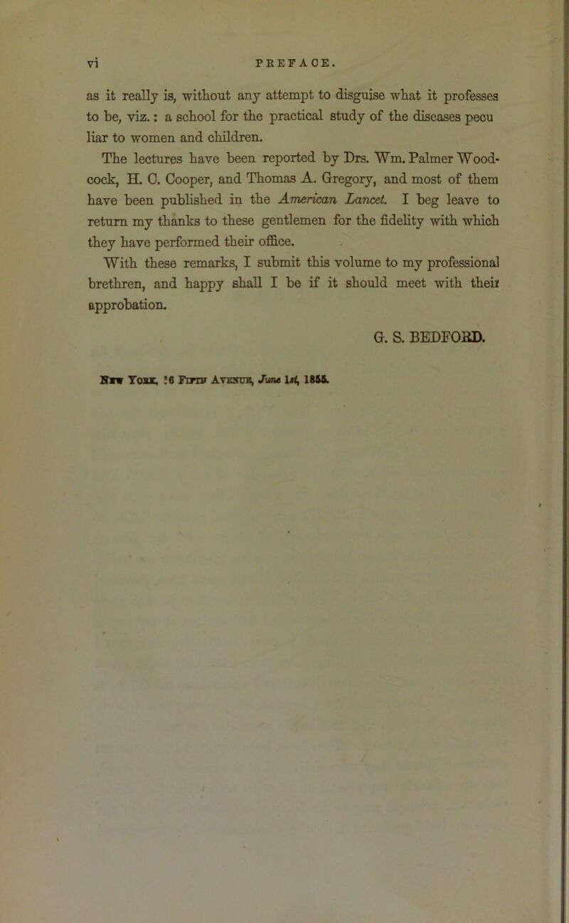 as it really is, witliout any attempt to disguise wliat it professes to be, viz.: a school for the practical study of the diseases pecu liar to women and children. The lectures have been reported by Drs. Wm. Palmer Wood* cock, H. C. Cooper, and Thomas A. Gregory, and most of them have been pubhshed in the American Lancet. I beg leave to return my thanks to these gentlemen for the fidelity with which they have performed their office. With these remarks, I submit this volume to my professional brethren, and happy shall I be if it should meet with their approbation. G. S. BEDFOKD. Bn Yosk, !6 Fdtf Avexttb, Jvnt 186ft.