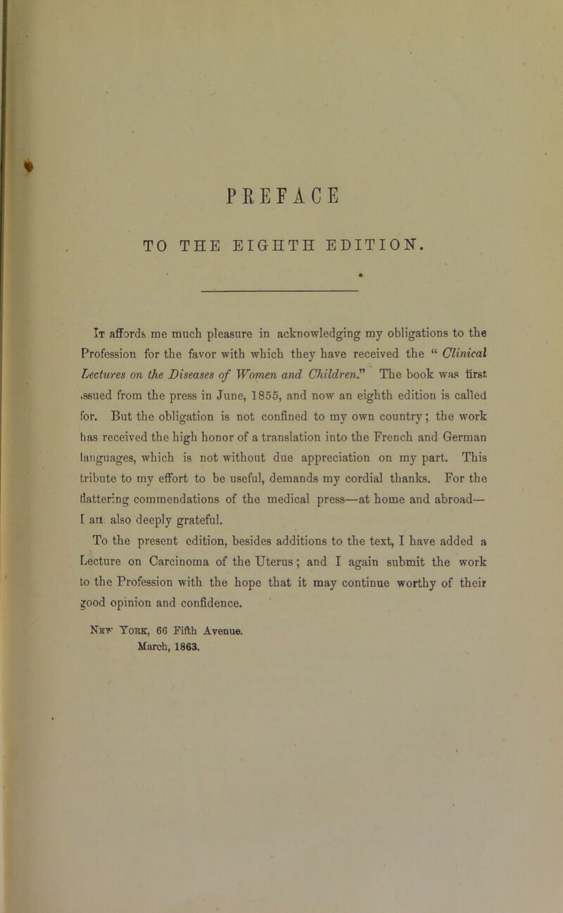 % TO THE EIGHTH EDITIOK. It aflFord& me much pleasure in acknowledging my obligations to the Profession for the favor with which they have received the “ Clinical Lectures on the Diseases of Women and Children^ The book was first .ssued from the press in June, 1855, and now an eighth edition is called for. But the obligation is not confined to my own country; the work has received the high honor of a translation into the French and German languages, which is not without due appreciation on my part. This tribute to my effort to be useful, demands my cordial thanks. For the dattering commendations of the medical press—at home and abroad— [ art also deeply grateful. To the present edition, besides additions to the text, I have added a Lecture on Carcinoma of the Uterus; and I again submit the work to the Profession with the hope that it may continue worthy of their ^ood opinion and confidence. New York, 66 Fifth Avenue. March, 1863.