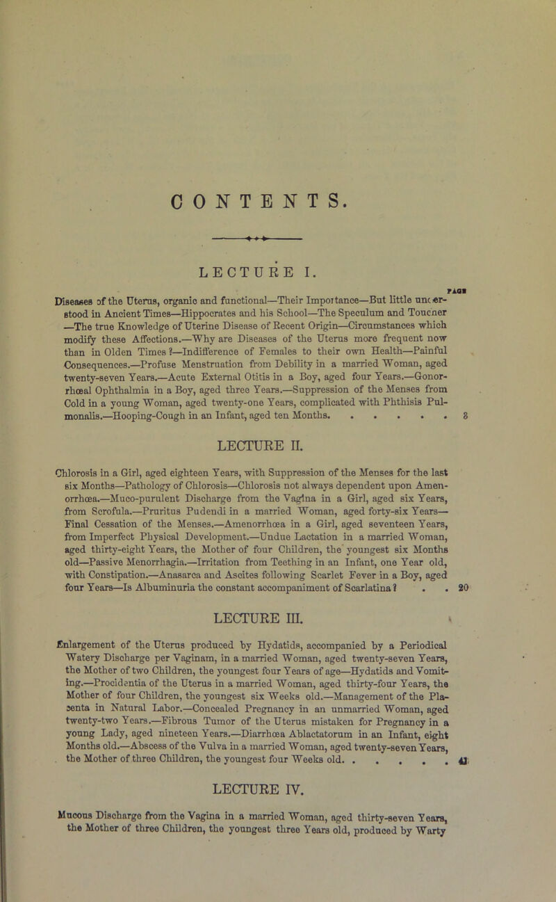 CONTENTS. » » »■ LECTURE I. rioi Diseafies of the Uterus, organic and functional—Their Impoitance—But little uncer- Btood in Ancient Times—Hippocrates and his School—The Speculum and Toucner —The true Knowledge of Uterine Disease of Recent Origin—Circumstances which modify these Affections,—Why are Diseases of the Uterus more frequent now than in Olden Times ?—^Indifference of Females to their own Health—Painful Consequences.—Profuse Menstruation from Debility in a married Woman, aged twenty-seven Years.—Acute External Otitis in a Boy, aged four Years.—Gonor- rhoeal Ophthalmia in a Boy, aged three Years.—Suppression of the Menses from Cold in a young Woman, aged twenty-one Years, complicated with Phthisis Pul- monalis.—Hooping-Cough in an Infant, aged ten Months 3 LECTURE n. Chlorosis in a Girl, aged eighteen Years, with Suppression of the Menses for the last six Months—Pathology of Chlorosis—Chlorosis not always dependent upon Amen- orrhcea.—Muco-purulent Discharge from the Vagina in a Girl, aged six Years, from Scrofula.—Pruritus Pudendi in a married Woman, aged forty-six Years— Final Cessation of the Menses.—Amenorrhcea in a Girl, aged seventeen Years, from Imperfect Physical Development.—Undue Lactation in a married Woman, aged thirty-eight Years, the Mother of four Children, the youngest six Months old—Passive Menorrhagia.—Irritation from Teething in an Infant, one Year old, with Constipation.—Anasarca and Ascites following Scarlet Fever in a Boy, aged four Years—Is Albuminuria the constant accompaniment of Scarlatina I . . 20 LECTURE m. ^ Enlargement of the Uterus produced hy Hydatids, accompanied by a Periodical Watery Discharge per Vaginam, in a married Woman, aged twenty-seven Years, the Mother of two Children, the youngest four Years of age—Hydatids and Vomit- ing.—Procidentia of the Uterus in a married Woman, aged thirty-four Years, the Mother of four Children, the youngest six Weeks old.—Management of the Pla- centa in Natural Labor.—Concealed Pregnancy in an unmarried Woman, aged twenty-two Years.—Fibrous Tumor of the Uterus mistaken for Pregnancy in a young Lady, aged nineteen Years.—Diarrhoea Ablactatorum in an Infant, eight Months old.—Abscess of the Vulva in a married Woman, aged twenty-seven Years, the Mother of three Children, the youngest four Weeks old 4J: LECTURE IV. Mucous Discharge from the Vagina in a married Woman, aged thirty-seven Years, the Mother of three Children, the youngest three Years old, produced by Warty