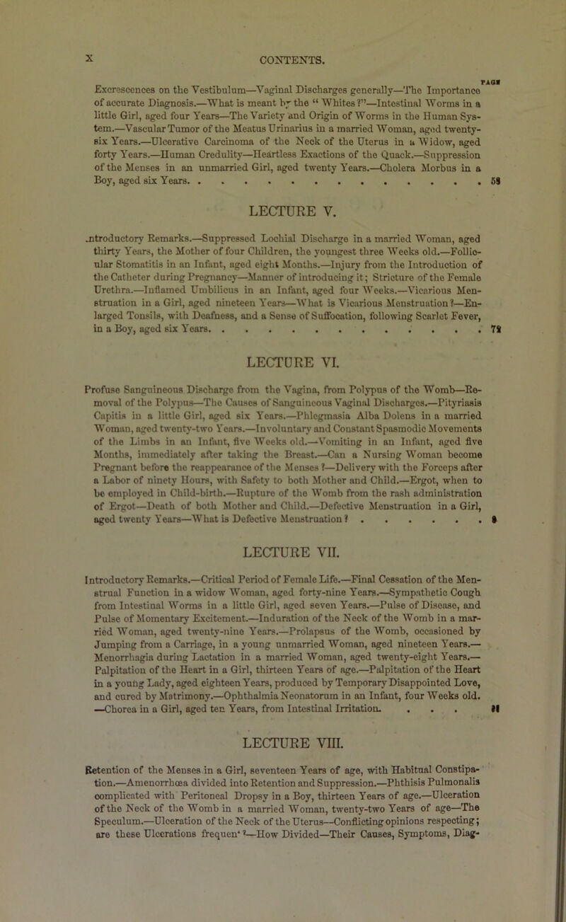 Excrescences on the Vestibulum—Vaginal Discharges generally—'ITie Importance of accurate Diagnosis.—What is meant by the “ Whites?”—Intestinal Worms in a little Girl, aged four Years—The Variety and Origin of Worms in the Human Sys- tem.—Vascular Tumor of the Meatus Urinarius in a married Woman, aged twenty- six Years.—Ulcerative Carcinoma of the Neck of the Uterus in u Widow, aged forty Years.—Human Credulity—Heartless Exactions of the Quack.—Suppression of the Menses in an unmarried Girl, aged twenty Years.—Cholera Morbus in a Boy, aged six Years 5S LECTURE V. jitroductory Remarks.—Suppressed Lochial Discharge in a married Woman, aged thirty Years, the Mother of four Children, the youngest three Weeks old.—Follio- ular Stomatitis in an Infant, aged eight Months.—Injury from the Introduction of the Catheter during Pregnancy—Manner of introducing it; Stricture of the Female Urethra.—Inflamed Umbilicus in an Infant, aged four Weeks.—Vicarious Men- struation in a Girl, aged nineteen Years—What is Vicarious Menstruation?—En- larged Tonsils, with Deafness, and a Sense of Suffocation, following Scarlet Fever, in a Boy, aged six Years 78 LECTURE VI. Profuse Sanguineous Discharge from the Vagina, from Polypus of the Womb—Re- moval of the Polypus—The Causes of Sanguineous Vaginal Discharges.—Pityriasis Capitis in a little Girl, aged six Years.—Phlegmasia Alba Doiens in a married Woman, aged twenty-two Vears.—Involuntary and Constant Spasmodic Movements of the Limbs in an Infiuit, five Weeks old.—Vomiting in an Infant, aged five Months, immediately after taking the Breast.—Can a Nursing Woman become Pregnant before the reappearance of the Menses ?—Delivery with the Forceps after a Labor of ninety Hours, with Safety to both Mother and Child.—Ergot, when to bo employed in Child-birth.—Rupture of the Womb from the rash administration of Ergot—Death of both Mother and Child.—Defective Menstruation in a Girl, aged twenty Years—What b Defective Menstruation? • LECTURE VII. Introductory Remarks.—Critical Period of Female Life.—Final Cessation of the Men- strual Function in a widow Woman, aged forty-nine Years.—Sympathetic Cough from Intestinal Worms in a little Girl, aged seven Years.—Pulse of Dbeoso, and Pulse of Momentary Excitement.—Induration of the Neck of the Womb in a mar- ried Woman, aged twenty-nine Years.—Prolapsus of the Womb, occasioned by Jumping from a Carriage, in a young unmarried Woman, aged nineteen Years.— Menorrhagia during Lactation in a married Woman, aged twenty-eight Years.— Palpitation of the Heart in a Girl, thirteen Years of age.—Palpitation of the Heart in a young Lady, aged eighteen Years, produced by Temporary Disappointed Love, and cured by Matrimony.—Ophthalmia Neonatorum in an Infant, four Weeks old. —Chorea in a Girl, aged tec Years, from Intestinal Irritation. ... II LECTURE VIII. Retention of the Menses in a Girl, seventeen Years of age, with Habitual Constipa- tion.—Amenorrhoea divided into Retention and Suppression.—Phthisis Pulmonalis complicated with Peritoneal Dropsy in a Boy, thirteen Years of age.—Ulceration of the Neck of the Womb in a married Woman, twenty-two Years of age—The Speculum.—Ulceration of the Neck of the Uterus—Conflicting opinions respecting; are these Ulcerations fVequen* ’—How Divided—Their Causes, Symptoms, Diag-