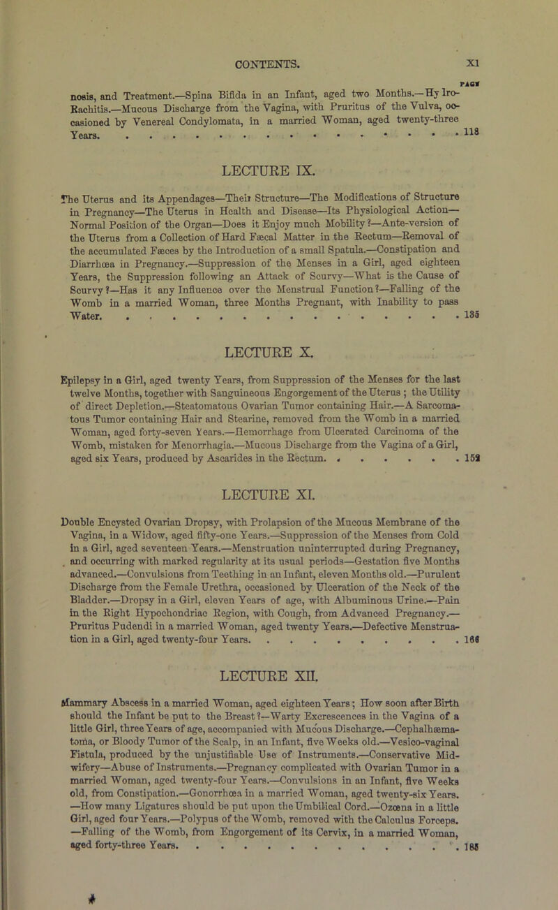 TAOt noeis, and Treatment.—Spina Bifida in an Infant, aged two Months.—Hy Iro- Kachitis.—Mucous Discharge from the Vagina, with Pruritus of the Vulva, oo- casioned hy Venereal Condylomata, in a married Woman, aged twenty-three Years. 118 LECTURE IX. The Uterus and its Appendages—Then Structure—^The Modifications of Structure in Pregnancy—^The Uterus in Health and Disease—Its Physiological Action— Normal Position of the Organ—Does it Enjoy much MohUity ?—Ante-version of the Uterus from a Collection of Hard Fsecal Matter in the Eectum—^Eemoval of the accumulated Faeces by the Introduction of a small Spatula.—Constipation and Diarrhcea in Pregnancy.—Suppression of the Menses in a Girl, aged eighteen Years, the Suppression following an Attack of Scurvy—What is the Cause of Scurvy?—Has it any Influence over the Menstrual Function?—Falling of the Womb in a married Woman, three Months Pregnant, with Inability to pass Water. 18S LECTURE X. Epilepsy in a Girl, aged twenty Years, from Suppression of the Menses for the last twelve Months, together with Sanguineous Engorgement of the Uterus ; the Utility of direct Depletion.—Steatomatous Ovarian Tumor containing Hair.—A Sarcoma- tous Tumor containing Hair and Stearine, removed from the Womb in a married Woman, aged forty-seven Years.—Hemorrhage from Ulcerated Carcinoma of the Womb, mistaken for Menorrhagia.—Mucous Discharge from the Vagina of a Girl, aged six Years, produced hy Ascarides in the Eectum. 15i LECTURE XI. Double Encysted Ovarian Dropsy, with Prolapsion of the Mucous Membrane of the Vagina, in a Widow, aged fifty-one Years.—Suppression of the Menses from Gold in a Girl, aged seventeen Years.—Menstruation uninterrupted during Pregnancy, and occurring with marked regularity at its usual periods—Gestation five Months advanced.—Convulsions from Teething in an Infant, eleven Months old.—^Purulent Discharge from the Female Urethra, occasioned by Ulceration of the Neck of the Bladder.—Dropsy in a Girl, eleven Years of age, with Albuminous Urine.—Pain in the Eight Hypochondriac Eegion, with Cough, from Advanced Pregnancy.— Pruritus Pudendi in a married Woman, aged twenty Years.—Defective Menstrua- tion in a Girl, aged twenty-four Years 168 LECTURE XII. Mammary Abscess in a married Woman, aged eighteen Years; How soon after Birth should the Infant be put to the Breast?—Warty Excrescences in the Vagina of a little Girl, three Years of age, accompanied with Mucous Discharge.—Cephalheema- tonia, or Bloody Tumor of the Scalp, in an Infant, five Weeks old.—Vesico-vaginal Fistula, produced by the unjustifiable Use of Instruments.—Conservative Mid- wifery—Abuse of Instruments.—Pregnancy complicated with Ovarian Tumor in a married Woman, aged twenty-four Years.—Convulsions in an Infant, five Weeks old, from Constipation.—Gonorrhoea in a married Woman, aged twenty-six Years. —^How many Ligatures should ho put upon the Umbilical Cord.—Ozoena in a little Girl, aged four Years.—Polypus of the Womb, removed with the Calculus Forceps. —Falling of the Womb, from Engorgement of its Cervix, in a married Woman, aged forty-three Years ' . 188 *