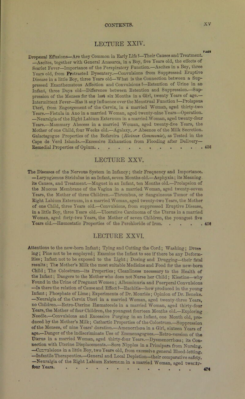 LECTURE XXIV. run Dropsical Elffusions—Are tliey Common in Early Life ?—^Their Causes and Treatment. —Ascites, together with General Anasarca, in a Boy, five Years old, the effects of Scarlet Fever—Importance of the Perspiratory Function.—Ascites in a Boy, three Years old, from Protracted Dysentery.—Convulsions from Suppressed Eruptive Disease in a little Boy, three Years old—What is the Connection between a Sup- pressed Exanthematous Affection and Convulsions ?—Ketention of Brine in an Infant, three Days old—Difference between Eetention and Suppression.—Sup- pression of the Menses for the last six Months in a Girl, twenty Years of age.— Intermittent Fever—Has it any Infiuence over the Menstrual Function?—Prolapsus Uteri, from Engorgement of the Cervix, in a married Woman, aged thirty-two Years.—Fistula in Ano in a married Woman, aged twenty-nine Years—Operation. —Neur.algia of the Eight Labium Externum in a married Woman, aged twenty-four Years.—Mammary Abscess in a married Woman, aged twenty-five Years, the Mother of one Child, four Weeks old.—Agalaxy, ,.>r Absence of the Milk Secretion. Galactagogue Properties of the Bofareira {Rvdnut Communis), as Tested in the Cape de Verd Islands.—Excessive Exhaustion from Flooding after Delivery— Eemedial Properties of Opiumi 430 LECTURE XXV. The Diseases of the Nervous System in Infancy; their Frequency and Importance. —Laryngismus Stridulus in an Infant, seven Months old.—Asphy.xia; its Meaning, its Causes, and Treatment.—Muguet in an Infant, ten Months old.—Prolapsion of the Mucous Membrane of the Vagina in a married Woman, aged twenty-seven Years, the Mother of three Children.—Thrombus, or Sanguineous Tumor of the Eight Labium Externum, in a married Woman, aged twenty-two Years, the Mother of one Child, three Years old.—Convulsions, from suppressed Eruptive Disease, in a little Boy, three Years old.—Ulcerative Carcinoma of the Uterus in a married Woman, aged forty-two Years, the Mother of seven Children, the youngest five Years old.—Hoemostatic Properties of the Perchloride of Iron 454 LECTURE XXVI. Attentions to the new-hom Infant; Tying and Cutting the Cord; Washing; Dress ing; Pins not to be employed; Examine the Infant to see if there be any Deform- ities ; Infant not to be exposed to the Light; Dosing and Drugging—their fatal results; The Mother’s Milk the most suitable Medicine and Food for the new-born Child; The Colostrum—its Properties; Cleanliness necessary to the Health of the Infant; Dangers to the Mother who does not Nurse her Child; Kiestine—why Found in the Urine of Pregnant Women; Albuminuria and Puerperal Convulsions —^Is there the relation of Cause and Effect?—Eachitis—how produced in tlie young Infant; Phosphate of Lime; Experiments of Dr. Mouri4s; Opinion of Dr. Beneke. —Neuralgia of the Cervix Uteri in a married Woman, aged twenty-three Years, no Children.—Eetro-Uterine Heematocele in a married Woman, aged thirty-four Years, the Mother of four Children, the youngest fourteen Months old.—Exploring Needle.—Convulsions and Excessive Purging in an Infant, one Month old, pro- duced by the Mother’s Milk; Cathartic Properties of the Colostrum.—Suppression of the Menses, of nine Years’ duration.—Amenorrhoea in a Girl, sixteen Years of age.—Danger of the indiscriminate Use of Emmenagogues.—Eetro-version of the Uterus in a married Woman, aged thirty-four Years.—Dysmenorrhoea; its Con- nection with Uterine Displacements.—Sore Nipples in a Primipara from Nursing. —Ccnvalsions in a little Boy, two Years old, from e.xcessi\e general Blood-letting! —Infantile Therapeutics.—General and Local Depletion—their comparative safety. —Neuralgia of the Eight Labium Extemcm in a married Woman, aged twar.ty- fouT Years.