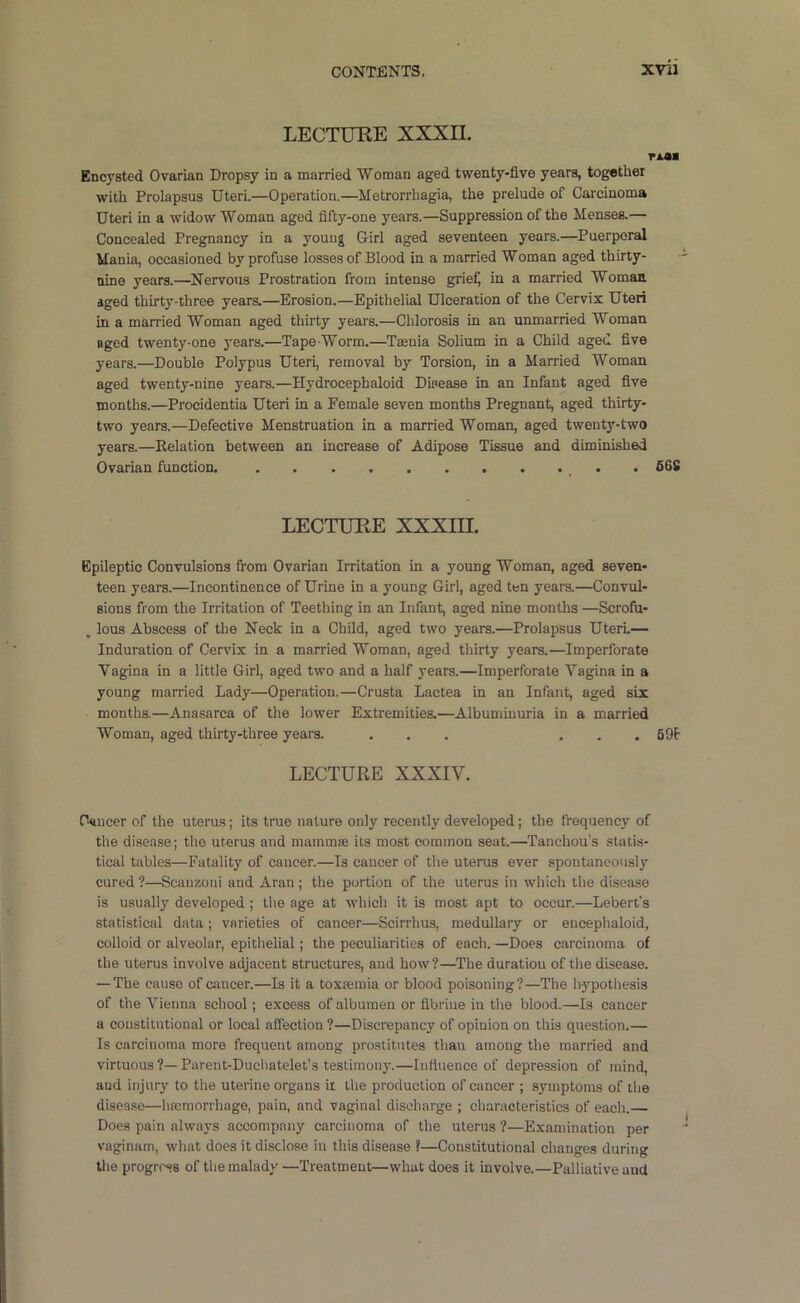 LECTURE XXXIl. r^a Encysted Ovarian Dropsy in a married Woman aged twenty-five years, together with Prolapsus Uteri.—Operation.—Metrorrhagia, the prelude of Carcinoma Uteri in a widow Woman aged fifty-one years.—Suppression of the Menses.— Concealed Pregnancy in a young Girl aged seventeen years.—^Puerperal Mania, occasioned by profuse losses of Blood in a married Woman aged thirty- nine years.—Nervous Prostration from intense grief, in a married Woman aged thirty-three years.—Erosion.—Epithelial Ulceration of the Cervix Uteri in a married Woman aged thirty years.—Chlorosis in an unmarried Woman aged twenty-one years.—Tape Worm.—Taenia Solium in a Child aged five years.—Double Polypus Uteri, removal by Torsion, in a Married Woman aged twenty-nine years.—Hydrocephaloid Disease in an Infant aged five months.—Procidentia Uteri in a Female seven months Pregnant, aged thirty- two years.—Defective Menstruation in a married Woman, aged twenty-two years.—Eelation between an increase of Adipose Tissue and diminished Ovarian function. . 56S LECTURE XXXm. Epileptic Convulsions from Ovarian Irritation in a young Woman, aged seven- teen years.—Incontinence of Urine in a young Girl, aged ten years.—Convul- sions from the Irritation of Teething in an Infant, aged nine months —Scrofu- , lous Abscess of the Neck in a Child, aged two years.—Prolapsus UterL— Induration of Cendx in a married Woman, aged thirty years.—Imperforate Vagina in a little Girl, aged two and a half years.—Imperforate Vagina in a young married Lady—Operation.—Crusta Lactea in an Infant, aged six months.—Anasarca of the lower Extremities.—Albuminuria in a married Woman, aged thirty-three years. ... ... 69t LECTURE XXXIV. fWiicer of the uterus; its true nature only recently developed; the frequency of the disease; the uterus and mammae its most common seat.—Tanchou's statis- tical tables—Fatality of cancer.—Is cancer of the uterus ever spontaneously cured ?—Scauzoni and Aran ; the portion of the uterus in which the disease is usually developed ; the age at which it is most apt to occur.—Lebert's statistical data; varieties of cancer—Scirrhus, medullary or encephaloid, colloid or alveolar, epithelial; the peculiarities of each. —Does carcinoma of the uterus involve adjacent structures, and how?—The duration of the disease. — The cause of cancer.—Is it a toxajmia or blood poisoning?—The hypothesis of the Vienna school; excess of albumen or flbrine in the blood.—Is cancer a constitutional or local affection ?—Discrepancy of opinion on this question.— Is carcinoma more frequent among prostitutes than among the married and virtuous ?—Parent-Duchatelet’s testimony.—Influence of depression of mind, and injury to the uterine organs it the production of cancer ; symptoms of the disease—hmmorrhage, pain, and vaginal discharge ; characteristics of each. Does pain always accompany carcinoma of the uterus ?—Examination per vaginam, what does it disclose in this disease ?—Constitutional changes during the progress of the malady —Treatment—what does it involve.—Palliative and