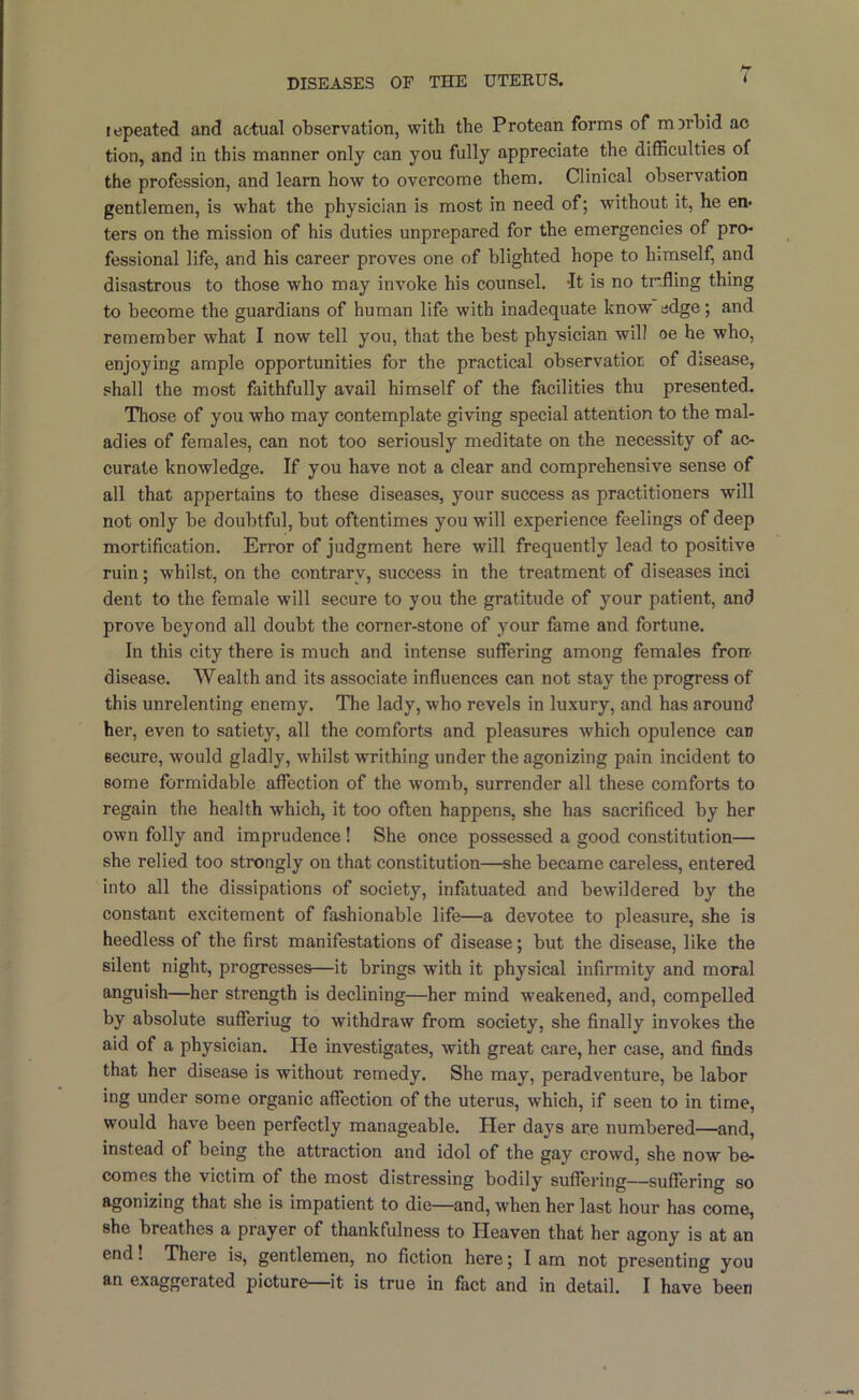 repeated and actual observation, with the Protean forms of mDrhid ao tion, and in this manner only can you fully appreciate the difficulties of the profession, and learn how to overcome them. Clinical observation gentlemen, is what the physician is most in need of; without it, he en« ters on the mission of his duties unprepared for the emergencies of pro- fessional life, and his career proves one of blighted hope to himself, and disastrous to those who may invoke his counsel. It is no tr.fling thing to become the guardians of human life with inadequate know edge; and remember what I now tell you, that the best physician will oe he who, enjoying ample opportunities for the practical observatior of disease, shall the most faithfully avail himself of the facilities thu presented. Those of you who may contemplate giving special attention to the mal- adies of females, can not too seriously meditate on the necessity of ac- curate knowledge. If you have not a clear and comprehensive sense of all that appertains to these diseases, your success as practitioners will not only be doubtful, but oftentimes you will experience feelings of deep mortification. Error of judgment here will frequently lead to positive ruin; whilst, on the contrary, success in the treatment of diseases inci dent to the female will secure to you the gratitude of your patient, and prove beyond all doubt the corner-stone of your fame and fortune. In this city there is much and intense suffering among females from disease. Wealth and its associate influences can not stay the progress of this unrelenting enemy. The lady, who revels in luxury, and has around her, even to satiety, all the comforts and pleasures which opulence can secure, would gladly, whilst writhing under the agonizing pain incident to some formidable affection of the womb, surrender all these comforts to regain the health which, it too often happens, she has sacrificed by her own folly and imprudence! She once possessed a good constitution— she relied too strongly on that constitution—she became careless, entered into all the dissipations of society, inflituated and bewildered by the constant excitement of fashionable life—a devotee to pleasure, she is heedless of the first manifestations of disease; but the disease, like the silent night, progresses—it brings with it physical infirmity and moral anguish—her strength is declining—her mind weakened, and, compelled by absolute sufferiug to withdraw from society, she finally invokes the aid of a physician. He investigates, with great care, her case, and finds that her disease is without remedy. She may, peradventure, be labor ing under some organic affection of the uterus, which, if seen to in time, would have been perfectly manageable. Her days are numbered—and, instead of being the attraction and idol of the gay crowd, she now be- comes the victim of the most distressing bodily suffering—suffering so agonizing that she is impatient to die—and, when her last hour has come, she breathes a prayer of thankfulness to Heaven that her agony is at an end! There is, gentlemen, no fiction here; I am not presenting you