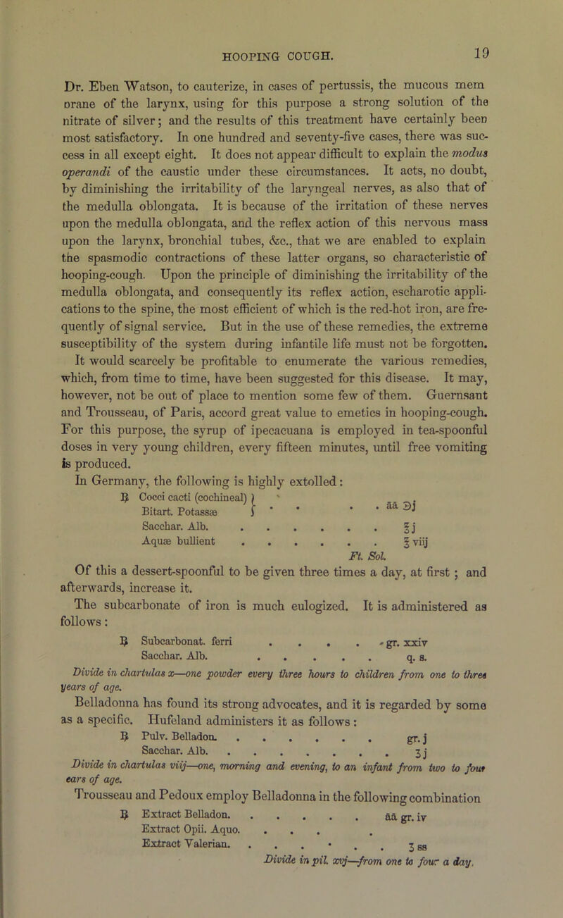 Dr. Eben Watson, to cauterize, in cases of pertussis, the mucous mem orane of the larynx, using for this purpose a strong solution of the nitrate of silver; and the results of this treatment have certainly been most satisfactory. In one hundred and seventy-five cases, there was suc- cess in all except eight. It does not appear difficult to explain the modus operandi of the caustic under these circumstances. It acts, no doubt, by diminishing the irritability of the laryngeal nerves, as also that of the medulla oblongata. It is because of the irritation of these nerves upon the medulla oblongata, and the reflex action of this nervous mass upon the larynx, bronchial tubes, <fec., that we are enabled to explain the spasmodic contractions of these latter organs, so characteristic of hooping-cough. Upon the principle of diminishing the irritability of the medulla oblongata, and consequently its reflex action, escharotic appli- cations to the spine, the most efficient of which is the red-hot iron, are fre- quently of signal service. But in the use of these remedies, the extreme susceptibility of the system during infantile life must not be forgotten. It would scarcely be profitable to enumerate the various remedies, which, from time to time, have been suggested for this disease. It may, however, not be out of place to mention some few of them. Guern.sant and Trousseau, of Paris, accord great value to emetics in hooping-cough. For this purpose, the syrup of ipecacuana is employed in tea-spoonful doses in very young children, every fifteen minutes, until free vomiting Is produced. In Germany, the following is highly extolled: IJ Cocci cacti (cochineal) ) ' _ Bitart. Potassse J ' * ’ . aa ► j Sacchar. Alb. | j Aquae bullient § viij Ft. Sol Of this a dessert-spoonful to be given three times a day, at first; and afterwards, increase it. The subcarbonate of iron is much eulogized. It is administered as follows: IJ Subcarbonat. feni xxiv Sacchar. Alb. q. a. Divide in chartulas x—one powder every three hours to children from one to three years of age. Belladonna has found its strong advocates, and it is regarded by some as a specific. Hufeland administers it as follows : 19 Pulv. Belladon. gr. j Sacchar. Alb 3j Divide in cha/rtulas viij—one, morning and evening, to an infant from two to four ears of age. Trousseau and Pedoux employ Belladonna in the following combination 5 Extract Belladon fii gr. iv Extract Opii. Aquo. ... Extract Valerian. ... • . . 3 as Divide in pil xvj—from one to four a day.