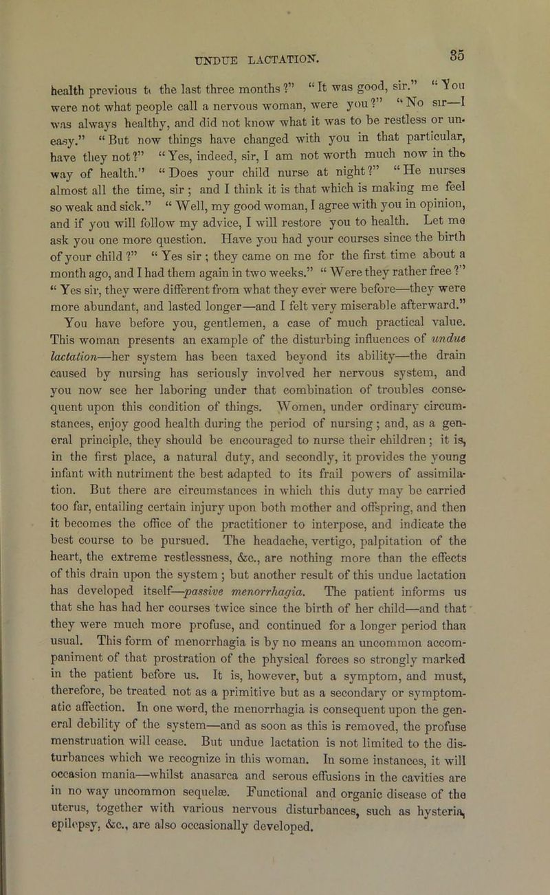 UNDUE LACTATION, health previous t> the last three months ?” “It was good, sir. T?oii were not what people call a nervous woman, were you?” “No sir I was always healthy, and did not know what it was to be restless or un- easy.” “ But now things have changed with you in that particular, have they not?” “Yes, indeed, sir, I am not worth much now in thft way of health.” “Does your child nurse at night?” “He nurses almost all the time, sir ; and I think it is that w'hich is making me feel so weak and sick.” “ Well, my good woman, I agree with you in opinion, and if you will follow my advice, I will restore you to health. Let me ask you one more question. Have you had your courses since the birth of your child ?” “ Yes sir ; they came on me for the first time about a month ago, and I had them again in two weeks.” “ Were they rather free ?” “ Yes sir, they were different from what they ever were before—they were more abundant, and lasted longer—and I felt very miserable afterward.” You have before you, gentlemen, a case of much practical value. This woman presents an example of the disturbing inffuences of undue lactation—her system has been taxed beyond its ability—the drain caused by nursing has seriously involved her nervous system, and you now see her laboring under that combination of troubles conse- quent upon this condition of things. Women, under ordinary circum- stances, enjoy good health during the period of nursing ; and, as a gen- eral principle, they should be encouraged to nurse their children; it is, in the first place, a natural duty, and secondly, it provides the young infant with nutriment the best adapted to its frail powers of assimila- tion. But there are circumstances in which this duty may be carried too far, entailing certain injury upon both mother and offspring, and then it becomes the office of the practitioner to interpose, and indicate the best course to be pursued. The headache, vertigo, palpitation of the heart, the extreme restlessness, &c., are nothing more than the effects of this drain upon the system ; but another result of this undue lactation has developed itself—passive menorrhagia. The patient informs us that she has had her courses twice since the birth of her child—and that they were much more profuse, and continued for a longer period than usual. This form of menorrhagia is by no means an uncommon accom- paniment of that prostration of the physical forces so strongly marked in the patient before us. It is, however, but a symptom, and must, therefore, be treated not as a primitive but as a secondary or symptom- atic affection. In one word, the menorrhagia is consequent upon the gen- eral debility of the system—and as soon as this is removed, the profuse menstruation will cease. But undue lactation is not limited to the dis- turbances which we recognize in this woman. In some instances, it will occasion mania—whilst anasarca and serous effusions in the cavities are in no way uncommon sequelae. Functional and organic disease of the uterus, together with various nervous disturbances, such as hysteria, epilepsy, &c., are also occasionally developed.
