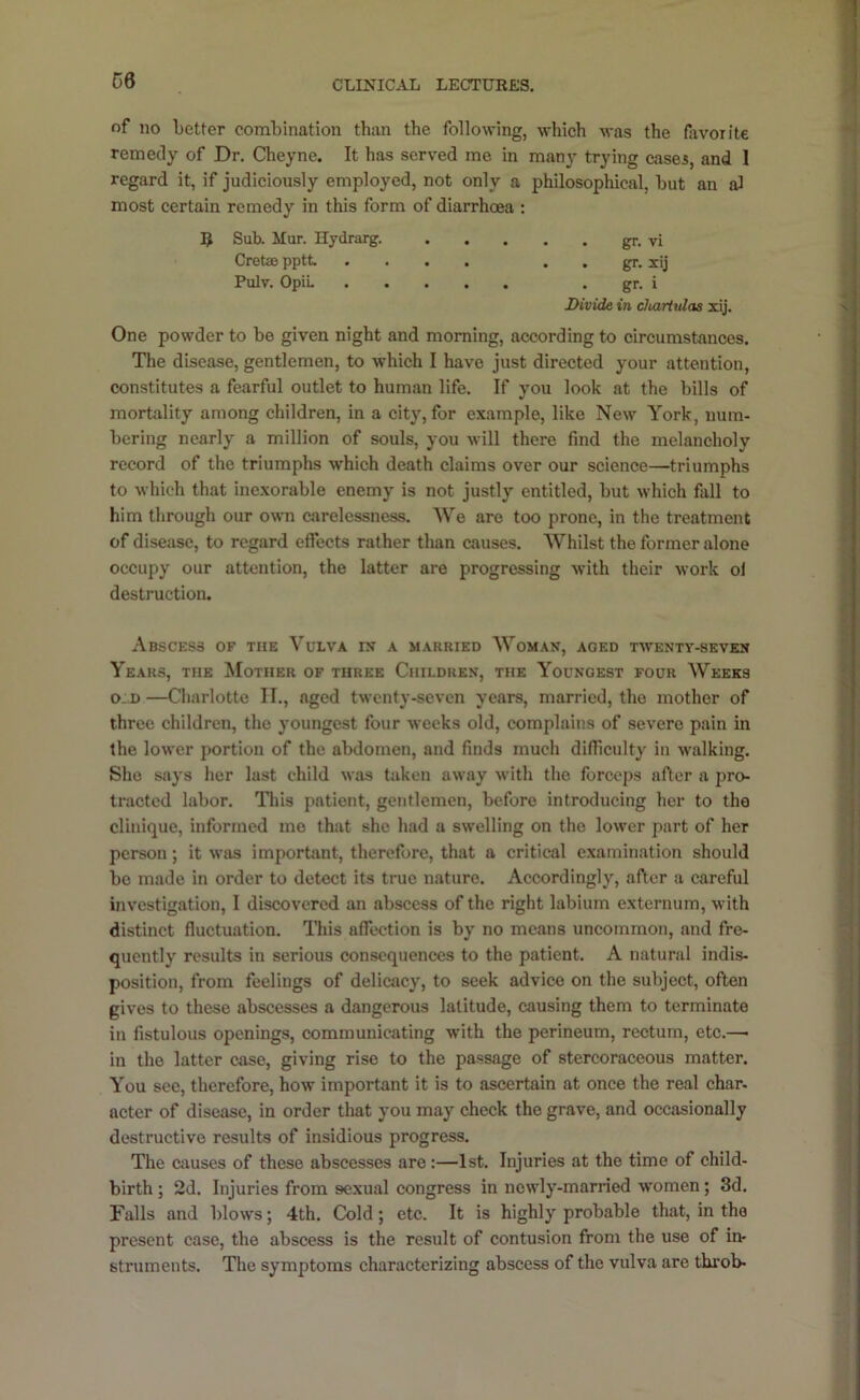 of no better combination than the following, which was the favorite remedy of Dr. Cheyne. It has served me in many trying cases, and 1 regard it, if judiciously employed, not only a philosophical, but an al most certain remedy in this form of diarrhoea ; One powder to be given night and morning, according to circumstances. The disease, gentlemen, to which I have just directed your attention, constitutes a fearful outlet to human life. If you look at the bills of mortality among children, in a city, for example, like New York, num- bering nearly a million of souls, you will there find the melancholy record of the triumphs which death claims over our science—triumphs to which that inexorable enemy is not justly entitled, but which fall to him through our own carelessness. We are too prone, in the treatment of disease, to regard effects rather than causes. Whilst the former alone occupy our attention, the latter are progressing with their work of destruction. Abscess of the Vulva rx a married Woman, aged twenty-seven Years, the Mother of three Children, the Youngest four Weeks o:d —Charlotte II., aged twenty-seven years, married, the mother of three children, the youngest four weeks old, complains of severe pain in the lower portion of the abdomen, and finds much difficulty in walking. She says her last child was taken away with the forceps after a jiro- tracted labor. Tliis patient, gentlemen, before introducing her to the clinlque, informed mo that she had a swelling on the lower part of her person; it was important, therefore, that a critical examination should bo made in order to detcet its true nature. Accordingly, after a careful investigation, I discovered an abscess of the right labium externum, with distinct fluctuation. This affection is by no means uncommon, and fre- quently results in serious consequences to the patient. A natural indis- position, from feelings of delioacy, to seek advice on the subject, often gives to these abscesses a dangerous latitude, causing them to terminate in fistulous openings, communicating with the perineum, rectum, etc.—■ in the latter ease, giving rise to the passage of stercoraceous matter. You see, therefore, how important it is to ascertain at once the real char, acter of disease, in order that you may check the grave, and occasionally destructive results of insidious progress. The causes of these abscesses are:—1st. Injuries at the time of child- birth ; 2d. Injuries from sexual congress in newly-married w'omen; 3d. Falls and blows; 4th. Cold; etc. It is highly probable that, in the present case, the abscess is the result of contusion from the use of in- struments. The symptoms characterizing abscess of the vulva are thi’ob- IJ Sub. Mur. Hydrarg. Crotse pptt Pulv. OpiL • gr. VI . gr. xij • gr. i Divide in chariulas xij.