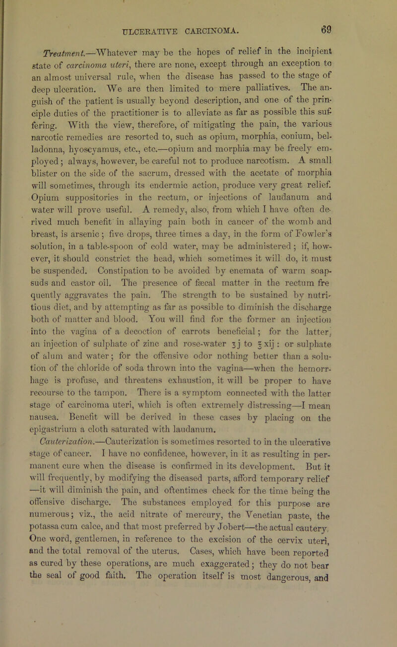 Treatment.—Whatever may be the hopes of relief in the incipient state of carcinoma uteri., there are none, except through an exception to an almost universal rule, when the disease has passed to the stage of deep ulceration. We are then limited to mere palliatives. The an- guish of the patient is usually beyond description, and one of the prin- ciple duties of the practitioner is to alleviate as far as possible this suf fering. With the view, therefore, of mitigating the pain, the various narcotic remedies are resorted to, sueh as opium, morphia, conium, bel- ladonna, hyoscyamus, etc,, etc.—opium and morphia may be freely em- ployed ; always, however, be careful not to produce narcotism. A small blister on the side of the sacrum, dressed with the aeetate of morphia will sometimes, through its endermic action, produce very great relief. Opium suppositories in the rectum, or injections of laudanum and water will prove useful. A remedy, also, from which I have often de- rived much benefit in allaying pain both in cancer of the womb and breast, is arsenic •, five drops, three times a day, in the form of Fowler’s solution, in a table-spoon of cold water, may be administered; if, how- ever, it should constrict the head, which sometimes it will do, it must be suspended. Constipation to be avoided by enemata of warm soap- suds and castor oil. The presence of faecal matter in the rectum fre quently aggravates the pain. The strength to be sustained by nutri- tious diet, and by attempting as far as possible to diminish the discharge both of matter and blood. You will find for the former an injection into the vagina of a decoction of carrots beneficial; for the latter, an injection of sulphate of zinc and rose-water 3j to |xij : or sulphate of alum and water; for the offensive odor nothing better than a solu- tion of the chloride of soda thrown into the vagina—when the hemorr- hage is profuse, and threatens exhaustion, it will be proper to have recourse to the tampon. There is a symptom connected with the latter stage of carcinoma uteri, which is often extremely distressing—I mean nausea. Benefit will be derived in these cases by placing on the epigastrium a cloth saturated with laudanum. Cauterization.—Cauterization is sometimes resorted to in the ulcerative stage of cancer. I have no confidence, however, in it as resulting in per- manent cure when the disease is confirmed in its development. But it will frequently, by modifying the diseased parts, afford temporary relief —it will diminish the pain, and oftentimes check for the time being the offensive discharge. The substances employed for this purpose are numerous; viz., the acid nitrate of mercury, the Venetian paste, the potassa cum ealce, and that most preferred by Jobert—the actual cautery, One word, gentlemen, in reference to the excision of the cervix uteri, and the total removal of the uterus. Cases, which have been reported as cured by these operations, are much exaggerated; they do not bear the seal of good faith. The operation itself is most dangerous, and