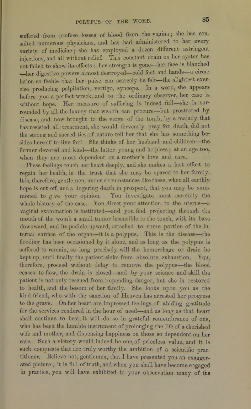 Buffered from profuse losses of blood from the vagina; she has con- sulted numerous physicians, and has had administered to her every variety of medicine; she has employed a dozen different astringent injections, and all without relief. This constant drain on her systen has not failed to show its effects ; her strength is gone—her face is blanched —her digestive powers almost destroyed—cold feet and hands—a circu- lation so feeble that her pulse can scarcely be felt—the slightest exer- cise producing palpitation, vertigo, syncope. In a word, she appears before you a perfect wreck, and to the ordinary observer, her case is without hope. Her measure of suffering is indeed full—she is sur- rounded by all the luxury that wealth can procure—^but prostrated by disease, and now brought to the verge of the tomb, by a malady that has resisted all treatment, she would fervently pray for death, did not the strong and sacred ties of nature tell her that she has something be- sides herself to live for! She thinks of her husband and children—the former devoted and kind—the latter young and helpless; at an age too, when they are most dependent on a mother’s love and care. These feelings touch her heart deeply, and she makes a last effort to regain her health, in the trust that she may be spared to her family. It is, therefore, gentlemen, under circumstances like these, when all earthly hope is cut off, and a lingering death in prospect, that you may be sum- moned to give your opinion. You investigate most carefully the whole history of the case. You direct your attention to the uterus—a vaginal examination is instituted—and you find projecting through tka mouth of the womb a small tumor insensible to the touch, with its base downward, and its pedicle upward, attached to some portion of the in- ternal surface of the organ—it is a polypus. This is the disease—the flooding has been occasioned by it alone, and as long as the polypus is suflered to remain, so long precisely will the hemorrhage or drain be kept up, until finally the patient sinks from absolute exhaustion. Yqu, therefore, proceed without delay to remove the polypus—the blood ceases to flow, the drain is closed—and by your science and skill the patient is not only rescued from impending danger, but she is restored to health, and the bosom of her family. She looks upon you as the kind friend, who with the sanction of Heaven has arrested her progress to the grave. On her heart are impressed feelings of abiding gratitude for the services rendered in the hour of need—and as long as that heart shall continue to beat, it will do so in grateful remembrance of one, who has been the humble instrument of prolonging the life of a cherished wife and mother, and dispensing happiness on those so dependent on her care. Such a victory would indeed be one, of priceless value, and it is such conquests that are truly worthy the ambition of a scientific prac titioner. Believe not, gentlemen, that I have presented you an exagger- ated picture; it is full of truth, and when you shall have become engaged in practice, you will have exhibited to your observation many of the