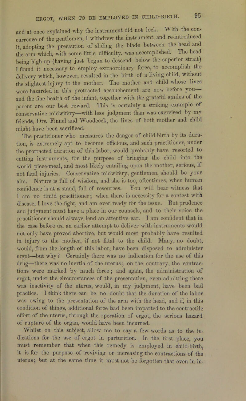 ERGOT, WnEN TO BE EMPLOYED IN CHILD-BIRTH. and at once explained why the instrument did not lock. With the con- currence of the gentlemen, I withdrew the instrument, and re-introduced it, adopting the precaution of sliding the blade between the head and the arm which, w'ith some little difficulty, was accomplished. The head being high up (having just begun to descend below the superior strait) I found it necessary to employ extraordinary force, to accomplish the delivery which, however, resulted in the birth of a living child, without the slightest injury to the mother. The mother and child whose lives were hazarded in this protracted accouchement are now before you— and the fine health of the infant, together with the grateful smiles of the parent are our best reward. This is certainly a striking example of conservative midwifery—with less judgment than was exercised by my friends, Drs. Finnel and Woodcock, the lives of both mother and child might have been sacrificed. The practitioner who measures the danger of child-birth by its dura- tion, is extremely apt to become officious, and such practitioner, under the protracted duration of this labor, would probably have resorted to cutting instruments, for the purpose of bringing the child into the world piece-meal, and most likely entailing upon the mother, serious, if not fatal injuries. Conservative midwifery, gentlemen, should be your aim. Nature is full of wisdom, and she is too, oftentimes, when human confidence is at a stand, full of resources. You will bear witness that I am no timid practitioner; when there is necessity for a contest with disease, I love the fight, and am ever ready for the issue. But prudence and judgment must have a place in our counsels, and to their voice the practitioner should always lend an attentive ear. I am confident that in the case before us, an earlier attempt to deliver with instruments would not only have proved abortive, but would most probably have resulted in injury to the mother, if not fatal to the child. Many, no doubt, would, from the length of this labor, have been disposed to administer ergot—^but why ? Certainly there was no indication for the use of this drug—there was no inertia of the uterus; on the contrary, the contrac- tions were marked by much force; and again, the administration of ergot, under the circumstances of the presentation, even admitting there was inactivity of the uterus, would, in my judgment, have been bad practice. I think there can be no doubt that the duration of the labor was owing to the presentation of the arm with the head, and if, in this condition of things, additional force had been imparted to the contractile effort of the uterus, through the operation of ergot, the serious hazard of rupture of the organ, would have been incurred. Whilst on this subject, allow me to say a few words as to the in- dications for the use of ergot in parturition. In the first place, you must remember that when this remedy is employed in child-birth, it is for the purpose of reviving or increasing the contractions of the uterus; but at the same time it must not be forgotten that even in in