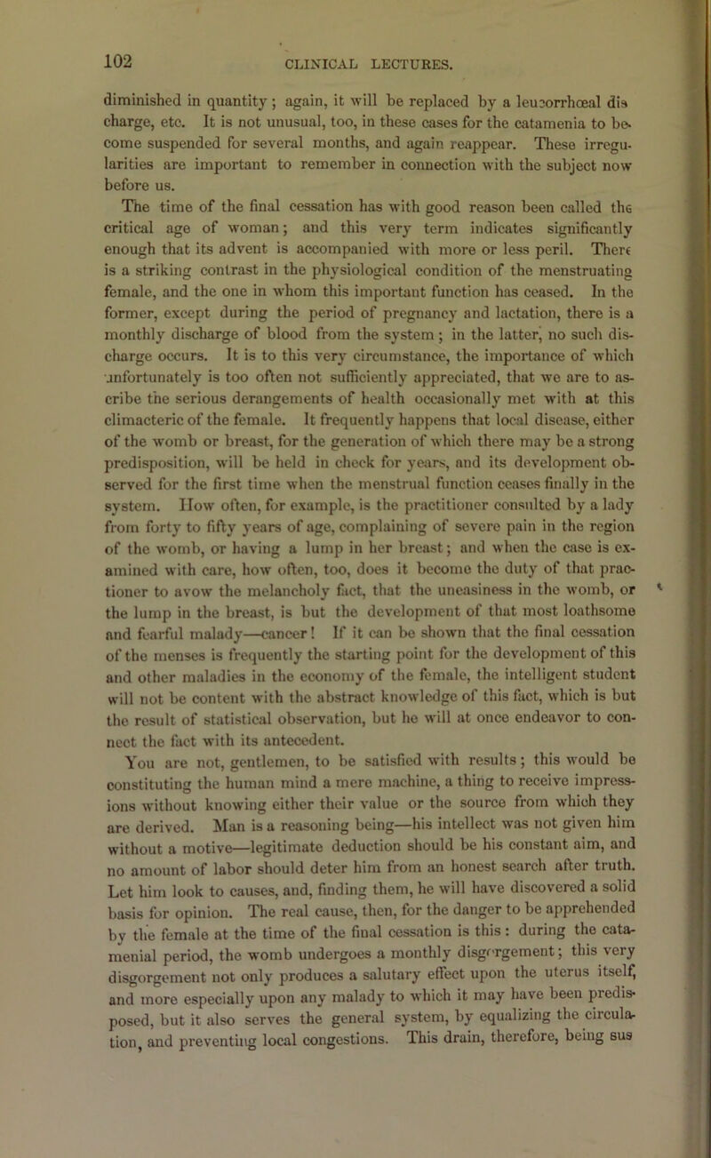 diminished in quantity ; again, it will be replaced by a leueorrhcBal dis charge, etc. It is not unusual, too, in these cases for the catamenia to be- come suspended for several months, and again reappear. These irregu- larities are important to remember in connection with the subject now before us. The time of the final cessation has with good reason been called the critical age of woman; and this very term indicates significantly enough that its advent is accompanied with more or less peril. There is a striking contrast in the physiological condition of the menstruating female, and the one in whom this important function has ceased. In the former, except during the period of pregnancy and lactation, there is a monthly discharge of blood from the system; in the latter’ no sucli dis- charge occurs. It is to this very circumstance, the importance of which unfortunately is too often not sufficiently appreciated, that we are to as- cribe the serious derangements of health occasionally met with at this climacteric of the female. It frequently happens that local disease, either of the womb or breast, for the generation of which there may be a strong predisposition, will be held in check for years, and its development ob- served for the first time when the menstrual function ceases finally in the system. IIow often, for example, is the practitioner consulted by a lady from forty to fifty years of age, complaining of severe pain in the region of the womb, or having a lump in her breast; and when the case is ex- amined with care, how often, too, does it become the duty of that prao- tioner to avow the melancholy fact, that the uneasiness in the womb, or the lump in the breast, is but the development of that most loathsome and fearful malady—cancer! If it can be shown that the final cessation of the menses is frequently the starting point for the development of this and other maladies in the economy of the female, the intelligent student will not be content with the abstract knowledge of this fact, which is but the result of statistical observation, but he will at once endeavor to con- nect the fact with its antecedent. You are not, gentlemen, to be satisfied with results; this would be constituting the human mind a mere machine, a thing to receive impress- ions without knowing either their value or the source from which they are derived. Man is a reasoning being—his intellect was not given him without a motive—legitimate deduction should be his constant aim, and no amount of labor should deter him from an honest search after truth. Let him look to causes, and, finding them, he will have discovered a solid basis for opinion. The real cause, then, for the danger to be apprehended by the female at the time of the final cessation is this : during the cata- menial period, the womb undergoes a monthly disgorgement; this very disgorgement not only produces a salutary effect upon the uterus itself, and more especially upon any malady to which it may have been predis* posed, but it also serves the general system, by equalizing the circula- tion, and preventing local congestions. This drain, therefore, being bus