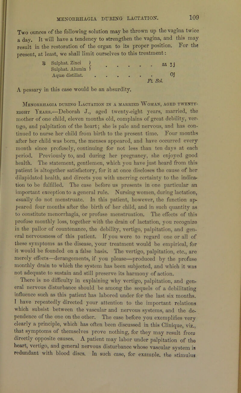 Two ounces of the following solution may be thrown up the vagina twice a day. It will have a tendency to strengthen the vagina, and this may result in the restoration of the organ to its proper position. For the present, at least, we shall limit ourselves to this treatment: Sulphat. Zinci | aa 3 i A pessary in this case would be an absurdity. Menorrhagia during Lactation in a married Woman, aged twenty- eight Years.—Deborah J., aged twenty-eight years, married, the mother of one child, eleven months old, complains of great debility, ver- tigo, and palpitation of the heart; she is pale and nervous, and has con- tinued to nurse her child from birth to the present time. Four months after her child was born, the menses appeared, and have occurred every month since profusely, continuing for not less than ten days at each period. Previously to, and during her pregnancy, she enjoyed good health. The statement, gentlemen, which you have just heard from this patient is altogether satisfactory, for it at once discloses the cause of her dilapidated health, and directs you with unerring certainty to the indicar tion to be fulfilled. The case before us presents in one particular an important exception to a general rule. Nursing w'omen, during lactation, iisually do not menstruate. In this patient, however, the function ap- peared four months after the birth of her child, and in such quantity as to constitute menorrhagia, or profuse menstruation. The effects of this profuse monthly loss, together with the drain of lactation, you recognize in the pallor of countenance, the debility, vertigo, palpitation, and gen- eral nervousness of this patient. If you were to regard one or all of these symptoms as the disease, your treatment would be empirical, for it would be founded on a false basis. The vertigo, palpitation, etc., are merely effects—derangements, if you please—produced by the profuse monthly drain to which the system has been subjected, and which it was not adequate to sustain and still preserve its harmony of action. There is no difficulty in explaining why vertigo, palpitation, and gen- eral nervous disturbance should be among the sequels of a debilitating influence such as this patient has labored under for the last six months. I have repeatedly directed your attention to the important relations which subsist between the vascular and nervous systems, and the de- pendence of the one on the other. The case before you exemplifies very clearly a principle, which has often been discussed in this Clinique, viz., that symptoms of themselves prove nothing, for they may result from directly opposite causes. A patient may labor under palpitation of the heart, vertigo, and general nervous disturbance whose vascular system is redundant with blood discs. In such case, for example, the stimulus Sulphat. Alumin I Aquae distillat. aa 3j Oj Ft Sol.
