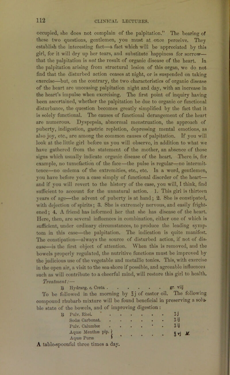 occupied, she does not complain of the palpitation.” The hearing of these two questions, gentlemen, you must at once perceive. They establish the interesting fact—a fact which will be appreciated by this girl, for it will dry up her tears, and substitute happiness for sorrow— that the palpitation is not the result of organic disease of the heart. In the palpitation arising from structural lesion of this organ, wo do not find that the disturbed action ceases at night, or is suspended on taking exercise—but, on the contrary, the two characteristics of organic disease of the heart are unceasing palpitation night and day, with an increase in the heart’s impulse when exercising. The first point of inquiry having been ascertained, whether the palpitation be due to organic or functional disturbance, the question becomes greatly simplified by the fact that it is solelv functional. The causes of functional derangement of the heart are numerous. Dyspepsia, abnormal menstruation, the approach of pubertyj indigestion, gastric repletion, depressing mental emotions, as also joy, etc., are among the common causes of palpitation. If you will look at the little girl before us you will observe, in addition to what we have gathered from the statement of the mother, an absence of those signs which usually indicate organic disease of the heart. There is, for example, no tumefaction of the face—the pulse is regular—no intermit- tcnce—no oedema of the extremities, etc., etc. In a word, gentlemen, you have before you a case simply of functional disorder of the heart— and if you will revert to the history of the case, you will, I think, find sufficient to account for the unnatural action. 1. This girl is thirteen years of age—the advent of puberty is at hand; 2. She is constipated, with dejection of spirits; 3. She is extremely nervous, and easily fright- ened ; 4. A friend has informed her that she has disciise of the heart. Here, then, are several influences in combination, either one of which is sufficient, under ordinary circumstances, to produce the leading symp- tom in this case—the palpitation. The indication is quite manifest. The constijiation—always the source of disturbed action, if not of dis- ease—is the first object of attention. When this is removed, and the bowels properly regulated, the nutritive functions must be improved by the judicious use of the vegetable and metallic tonics. This, with exercise in the open air, a visit to the sea shore if possible, and agreeable influences such as will contribute to a cheerful mind, will restore this girl to health. Treatment:— ]J Hydrarg. c. Greta . gr. viij To be followed in the morning by §j of castor oil. The following compound rhubarb mixture will be found beneficial in preserving a solu* ble state of the bowels, and of improving Pulv. RheL * . . . digestion: • • • 3j Sodifi Carbonat • • • 3ij Pulv. CalumbiB • * • 3U Aquae Menthae pip. ) • • • M. Aquae Puns ' A table-spoonful three times a day.