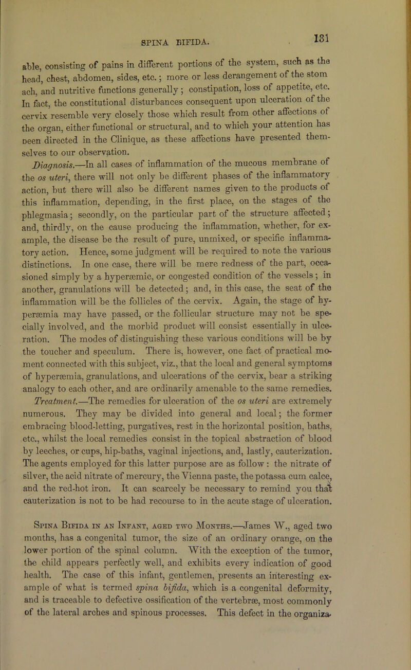 SPINA EIFIDA. able, consisting of pains in different portions of the system, such as the head, chest, abdomen, sides, etc.; more or less derangement of the stom ach, and nutritive functions generally; constipation, loss of appetite, etc. In fixct, the constitutional disturbances conseq^uent upon ulceration of the cervix resemble very closely those which result from other affections of the organ, either functional or structural, and to which your attention has neen directed in the Clinique, as these affections have presented them- selves to our observation. Diagnosis.—In all cases of inflammation of the mucous membrane of the os uteri, there will not only be different phases of the inflammatory action, but there will also be different names given to the products of this inflammation, depending, in the first place, on the stages of the phlegmasia; secondly, on the particular part of the structure affected; and, thirdly, on the cause producing the inflammation, whether, for ex- ample, the disease be the result of pure, unmixed, or specific inflammar tory action. Hence, some judgment will be required to note the various distinctions. In one case, there will be mere redness of the part, occa- sioned simply by a hyperasmic, or congested condition of the vessels; in another, granulations will be detected; and, in this case, the seat of the inflammation will be the follicles of the cervix. Again, the stage of hy- peraemia may have passed, or the follicular structure may not be spe- cially involved, and the morbid product will consist essentially in ulce- ration. The modes of distinguishing these various conditions will be by the toucher and speculum. There is, however, one fact of practical mo- ment connected with this subject, viz., that the local and general symptoms of hyperasmia, granulations, and ulcerations of the cervix, bear a striking analogy to each other, and are ordinarily amenable to the same remedies. Treatment.—The remedies for ulceration of the os uteri are extremely numerous. They may be divided into general and local; the former embracing blood-letting, purgatives, rest in the horizontal position, baths, etc., whilst the local remedies consist in the topical abstraction of blood by leeches, or cups, hip-baths, vaginal injections, and, lastly, cauterization. The agents employed for this latter purpose are as follow: the nitrate of silver, the acid nitrate of mercury, the Vienna paste, the potassa cum calce, and the red-hot iron. It can scarcely be necessary to remind you thal: cauterization is not to be had recourse to in the acute stage of ulceration. Spina Bifida in an Infant, aged two Months.—James W., aged two months, has a congenital tumor, the size of an ordinary orange, on the lower portion of the spinal column. With the exception of the tumor, the child appears perfectly well, and exhibits every indication of good health. The case of this infant, gentlemen, presents an interesting ex- ample of what is termed spina bijida, which is a congenital deformity, and is traceable to defective ossification of the vertebrae, most commonly of the lateral arches and spinous processes. This defect in the organiza-