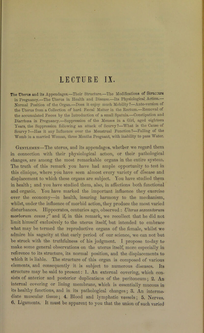 LECTURE IX. The Uterus and its Appendages.—Their Structure.—The Modifications of Strucnira in Pregnancy.—The Uterus in Health and Disease.—Its Physiological Action.— Normal Position of the Organ.—Does it enjoy much Mobility ?—Ante-version of the Uterus from a Collection of hard Fmcal Matter in the Rectum.—Removal of the accumulated Faeces by the Introduction of a small Spatula.—Constipation and Diarrhoea in Pregnancy.—Suppression of the Menses in a Girl, aged eighteen Tears, the Suppression following an attack of Scurvy?—What is the Cause of Scurvy?—Has it any Influence over the Menstrual Function?—Falling of the Womb in a married Woman, three Months Pregnant, with inability to pass Water. Gentlemen—The uterus, and its appendages, whether we regard them in connection with their physiological action, or their pathological changes, are among the most remarkable organs in the entire system. The truth of this remark you have had ample opportunity to test in this clinique, where you have seen almost every variety of disease and displacement to which these organs are subject. You have studied them in health; and you have studied them, also, in affections both functional and organic. You have marked the important influence they exercise over the economy—in health, insuring harmony to the mechanism, whilst, under the influence of morbid action, they produce the most varied disturbances. Hippocrates, centuries ago, observed : Uterus sexcentorum morborum causa and if, in this remark, we recollect that he did not limit himself exclusively to the uterus itself, but intended to embrace what may be termed the reproductive organs of the female, whilst we admire his sagacity at that early period of our science, we can not but be struck with the truthfulness of his judgment. I propose to-day to make some general observations on the uterus itself, more especially in reference to its structure, its normal position, and the displacements to which it is liable. The structure of this organ is composed of various elements, and consequently it is subject to numerous diseases. Its structure may be said to present: 1. An external covering, which con- sists of anterior and posterior duplications of the peritoneum; 2, An internal covering or lining membrane, which is essentially mucous in its healthy functions, and in its pathological changes; 3. An interme- diate muscular tissue; 4, Blood and lymphatic vessels; 5. Nerves.