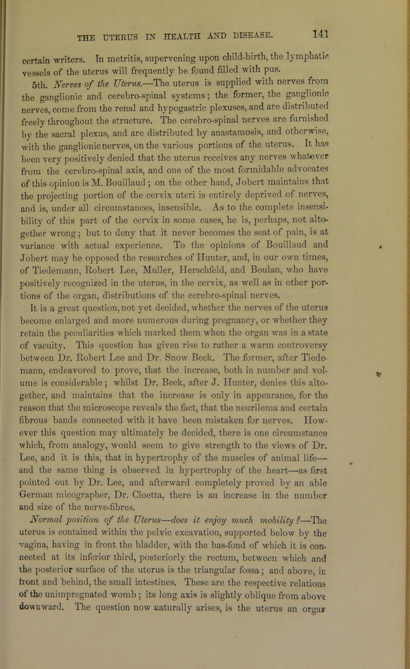 THE UTEKUS IN HEALTH AND DISEASE. certain -writers. In metritis, supervening upon child-birth, the lymphatic vessels of the uterus will frequently be found filled with pus. 5th. Nerves of the Uterus.—The uterus is supplied with nerves from the ganglionic and cerebro-spinal systems; the former, the ganglionic nerves, come from the renal and hypogastric plexuses, and are distributed freely throughout the structure. The cerebro-spinal nerves are furnished by the sacral plexus, and are distributed by anastaraosis, and otherwise, with the ganglionic nerves, on the various portions of the uterus. It has been very positively denied that the uterus receives any nerves whatever from the cerebro-spinal axis, and one of the most formidable advocates of this opinion is M. Bouillaud; on the other hand, Jobert maintains that the projecting portion of the cervix uteri is entirely deprived of nerves, and is, under all circumstances, insensible. As to the complete insensi- bility of this part of the cervix in some cases, he is, perhaps, not alto- gether wrong; but to deny that it never becomes the seat of pain, is at variance with actual experience. To the opinions of Bouillaud and Jobert may be opposed the researches of Hunter, and, in our own times, of Tiedemann, Robert Lee, Muller, Herschfeld, and Boulan, who have positively recognized in the uterus, in the cervix, as well as in other por- tions of the organ, distributions of the cerebro-spinal nerves. It is a great question, not yet decided, whether the nerves of the uterus become enlarged and more numerous during pregnancy, or whether they retain the peculiarities which marked them when the organ was in a state of vacuity. This question has given rise to rather a warm controversy between Dr. Robert Lee and Dr. Snow Beck. The former, after Tiede- mann, endeavored to prove, that the increase, both in number and vol- ume is considerable; whilst Dr. Beck, after J. Hunter, denies this alto- gether, and maintains that the increase is only in appearance, for the reason that the microscope reveals the fiict, that the neurilema and certain fibrous bands connected with it have been mistaken for nerves. How- ever this question may ultimately be decided, there is one circumstance which, from analogy, would seem to give strength to the views of Dr. Lee, and it is this, that in hypertrophy of the muscles of animal life— and the same thing is observed in hypertrophy of the heart—as first pointed out by Dr. Lee, and afterward completely proved by an able German micographer. Dr. Cloetta, there is an increase in the number and size of the nerve-fibres. Normal position of the Uterus—does it enjoy much mobility ?—The uterus is contained within the pelvic excavation, supported below by the vagina, having in front the bladder, with the bas-fond of which it is con- nected at its inferior third, posteriorly the rectum, between which and the posterior surface of the uterus is the triangular fossa; and above, in front and behind, the small intestines. These are the respective relations of the unimpregnated womb; its long axis is slightly oblique from above downward. The question now naturally arises, is the uterus an orgas