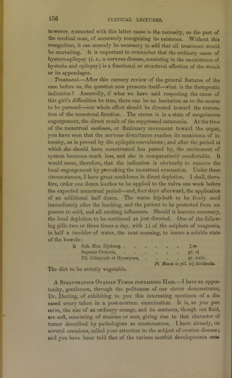 tiowever, o>nnected with this latter cause is the necessity, on the part of the medical man, of accurately recognizing its existence. Without this recognition, it can scarcely be necessary to add that all treatment would be unavailing. It is important to remember that the ordinary cause of hystero-epilepsy (i. e., a nervous disease, consisting in the co-existcnce of hysteria and epilepsy) is a functional or structural affection of the womb or its appendages. Treatment.—After this cursory review of the general features of the case before us, the question now presents itself—what is the therapeutic indication 1 Assuredly, if what we have said respecting the cause of this girl’s difficulties be true, there can be no hesitation as to the course to be pursued—our whole effort should be directed toward the restora- tion of the menstrual function. The uterus is in a state of sanguineous engorgement, the direct result of the suppressed catamenia. At the time of the menstrual moUmen, or fluxionary movement toward the organ, you have seen that the nervous disturbance reaches its maximum of in- tensity, as is proved by the epileptic convulsions; and after the period at which she should have menstruated has passed by, the excitement of system becomes much less, and she is comparatively comfortable. It would seem, therefore, that the Indication is obviously to remove the local engorgement by jifovoking the menstrual evacuation. Under these circumstances, I have great confidence in direct depletion. I shall, there- fore, order one dozen leeches to be applied to the vulva one week before the expected menstrual period—and, four days afterward, the application of an additional half dozen. The warm liip-bath to be freely used immediately after the leeching, and the patient to bo protected from ex- posure to cold, and all exciting influences. Should it become necessary, the local depletion to bo continued as just directed. One of the follow- ing pills two or three times a day, with 5 i of the sulphate of magnesia, in half a tumbler of water, the next morning, to insure a soluble state of the bowels: Sub. Mur. Ilydrarg 3 sa Saponia Crotonia, gr. vj PiL Colocynth et Ilyoacyam, . . . . gr. xxiv. FL Massa in piL xij dividenda. The diet to be strictly vegetable. A Steatomatous Ovarian Tumor containing Hair.—I have an oppor- tunity, gentlemen, through the politeness of our clever demonstrator. Dr. Darling, of exhibiting to you this interesting specimen of a dis- eased ovary taken in a post-mortem examination. It is, as you per- ceive, the size of an ordinary orange, and its contents, though not fluid, are soft, consisting of stearine or suet, giving rise to that character of tumor described by pathologists as steatomatous. I have already, on several occasions, called your attention to the subject of ovarian disease; and you have been told that of the various morbid developments jcca-