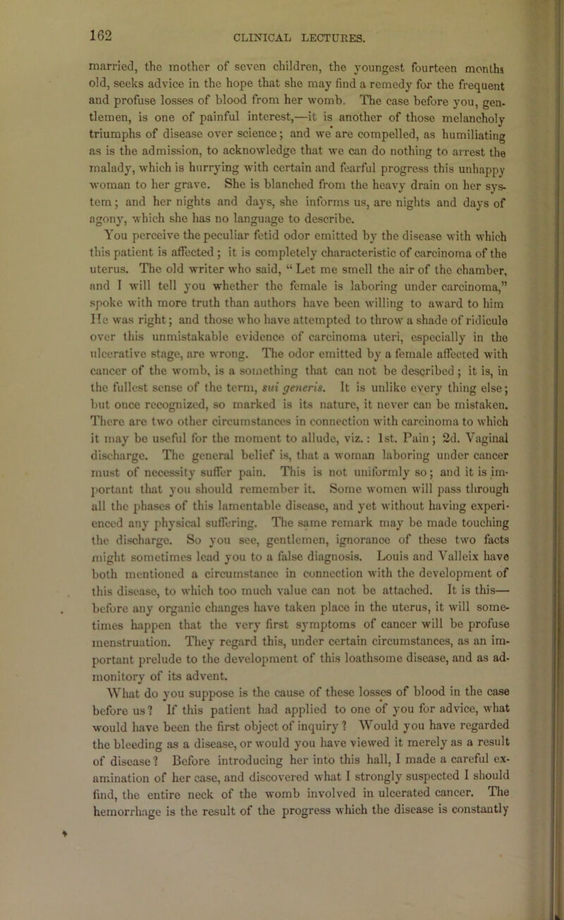 married, the mother of seven ehildren, the youngest fourteen months old, seeks advice in the hope that she may find a remedy for the frequent and profuse losses of blood from her womb. The case before you, gen- tlemen, is one of painful interest,—it is another of those melancholy triumphs of disease over science; and we are compelled, as humiliating as is the admission, to acknowledge that we can do nothing to arrest the malady, which is hurrying with certain and fearful progress this unhappy woman to her grave. She is blanched from the heavy' drain on her sys- tem ; and her nights and days, she informs us, are nights and days of agony^, which she has no language to describe. You perceive the peculiar fetid odor emitted by the disease with which this patient is affected ; it is completely characteristic of carcinoma of the uterus. The old writer who said, “ Let me smell the air of the chamber, and I will tell you whether the female is laboring under carcinoma,” spoke with more truth than authors have been willing to award to him He was right; and those who have attempted to throw a shade of ridicule over this unmistakable evidence of carcinoma uteri, especially in the ulcerative stage, are wrong. The odor emitted by' a female affected with ctmeer of the womb, is a something that can not be described ; it is, in the fullest sense of the term, sui generis. It is unlike every thing else; but once recognized, so marked is its nature, it never can be mistaken. There are two other circumsfimccs in connection with carcinoma to which it may be useful for the moment to allude, viz.: 1st. Pain ; 2d. Vaginal discharge. The general belief is, that a woman laboring under cancer must of necessity suffer pain. This is not uniformly so; and it is im- j'ortant that you should remember it. Some women will pass through all tlie phases of this lamentable disease, and yet without having e.xperi- enced any physical suffering. The same remark may be made touching the discharge. So you see, gentlemen, ignorance of these two facts might sometimes lead you to a false diagnosis. Louis and Valleix have both mentioned a circumstance in connection with the development of this disease, to which too much value can not be attached. It is this— before any' organic changes have taken place in the uterus, it will some- times happen that the very first symptoms of cancer will be profuse menstruation. They regard this, under certain circumstances, as an im- portant prelude to the development of this loathsome disease, and as ad- monitory of its advent. What do you suppose is the cause of these losses of blood in the case before usi If this patient had applied to one of you for advice, what would have been the first object of inquiry ? Would you have regarded the bleeding as a disease, or would you have viewed it merely as a result of disease'? Before introducing her into this hall, I made a careful ex- amination of her case, and discovered what I strongly suspected I should find, the entire neck of the womb involved in ulcerated cancer. Tlie hemorrhage is the result of the progress which the disease is constantly