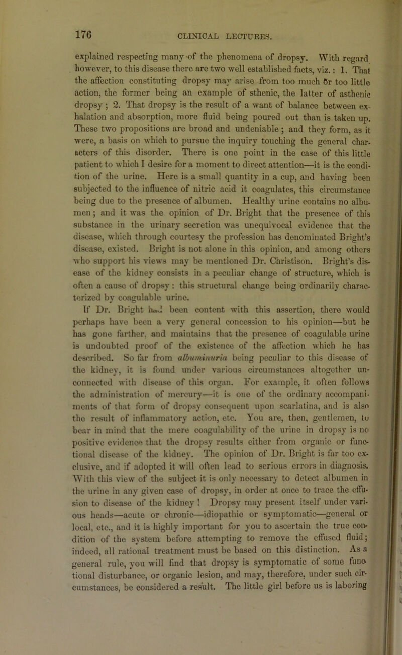 explained respecting many of the phenomena of dropsy. With regard however, to this disease there are two well established facts, viz.: 1. Thai the affection constituting dropsy may arise from too much Or too little action, the former being an example of sthenic, the latter of asthenic dropsy ; 2. That dropsy is the result of a want of balance between ex- halation and absorption, more fluid being poured out than is taken up. These two propositions are broad and undeniable ; and they form, as it were, a basis on which to pursue the inquiry touching the general char- acters of this disorder. Tliere is one point in the case of this little patient to which I desire for a moment to direct attention—it is the condi- tion of the urine. Here is a small quantity in a cup, and having been subjected to the influence of nitric acid it coagulates, this circumstance being due to the presence of albumen. Healthy urine contains no albu- men ; and it was the opinion of Dr. Bright that the presence of this substance in the urinary secretion was unequivocal evidence that the disease, which through courtesy the profession has denominated Bright’s disease, existed. Bright is not alone in this opinion, and among others who support his views may be mentioned Dr. Christison. Bright’s dis- ease of the kidney consists in a peculiar change of structure, which is often a cause of dropsy : this structural change being ordinarily charac- terized by congulable urine. If Dr. Bright lud been content with this assertion, there would perhaps have been a very general concession to his opinion—but he has gone further, and maintains that the presence of coagulable urine is undoubted proof of the existence of the affection which he has described. So far from albuminuria being peculiar to this disease of the kidney, it is found under various circumstances altogether un- connected with disease of this organ. For example, it often follows the administration of mercury—it is one of the ordinary accompani- ments of that form of dropsy consequent upon scarlatina, and is also the result of inflammatory action, etc. You are, then, gentlemen, to bear in mind that the mere coagulability of the urine in dropsy is no positive evidence that the dropsy results either from organic or func- tional disease of the kidney. The opinion of Dr. Bright is far too ex- clusive, and if adopted it will often lead to serious errors in diagnosis. With this view of the subject it is only necessary to detect albumen in the urine in any given case of dropsy, in order at once to trace the effu- sion to disease of the kidney ! Dropsy may present itself under vari- ous heads—acute or chronic—idiopathic or symptomatic—general or local, etc., and it is highly important for you to ascertain the true con- dition of the system before attempting to remove the effused fluid; indeed, all rational treatment must be based on this distinction. As a general rule, you will find that dropsy is symptomatic of some funo tional disturbance, or organic lesion, and may, therefore, under such cir- cumstances, be considered a result. The little girl before us is laboring