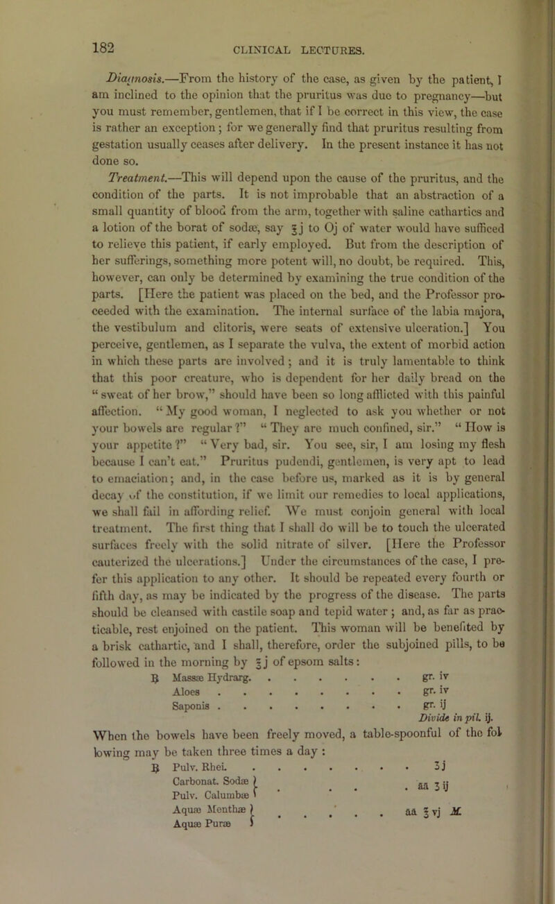 Diamosis.—From the history of the case, as given by the patient, I am inclined to the opinion that the pruritus was due to pregnancy—^but you must remember, gentlemen, that if I be correct in this view, the case is rather an e.xception; for -we generally find that pruritus resulting from gestation usually ceases after delivery. In the present instance it has not done so. Treatment,—This will depend upon the cause of the pruritus, and the condition of the parts. It is not improbable that an abstraction of a small quantity of blood from the arm, together with saline cathartics and a lotion of the borat of sodaj, say 5 j to Oj of water would have sufficed to relieve this patient, if early employed. But from the description of her sufferings, something more potent will, no doubt, be required. This, however, can only be determined by e.xamining the true condition of the parts. [Here the patient was placed on the bed, and the Professor pro. ceeded with the examination. The internal surface of the labia majora, the vestibulum and clitoris, were seats of extensive ulceration.] You perceive, gentlemen, as I separate the vulva, the extent of morbid action in which these parts are involved ; and it is truly lamentable to think that this poor creature, who is dependent for her daily bread on the “ sweat of her brow,” should have been so long afllicted with this painful affection. “ My good woman, I neglected to ask you whether or not your bowels are regular ?” “ They are much confined, sir.” “ How is your appetite 1” “ Very bad, sir. You see, sir, I am losing my flesh because I can’t eat.” Pruritus pudendi, gentlemen, is very apt to lead to emaciation; and, in the case before us, marked as it is by general decay wf the constitution, if we limit our remedies to local applications, we shall fail in affording relief. We must conjoin general with local treatment. The first thing that I shall do will be to touch the ulcerated surfaces freely with the solid nitrate of silver. [Here the Professor cauterized the ulcerations.] Under the circumstances of the case, I pre- fer this application to any other. It should be repeated every fourth or fifth day, as may be indicated by the progress of the disease. The parts should be cleansed with castile soap and tepid water ; and, as far as prac- ticable, rest enjoined on the patient. IFis woman will be benefited by a brisk cathartic, and I shall, therefore, order the subjoined pills, to be followed in the morning by gj of epsom salts: 5 Massie Hydrarg. gr. iv Aloes gr. ix Saponia gr. 'j Divide inpiL ij. When the bowels have been freely moved, a table-spoonful of the fol lowing may be taken three times a day : 5 Pulv. RheL 3 j Carbonat SodiE ) M 3 ij • Pulv. CalumbiB '  Aquas Menthae ) ^ ^ ^ aa | vj i£ Aquas Puras J