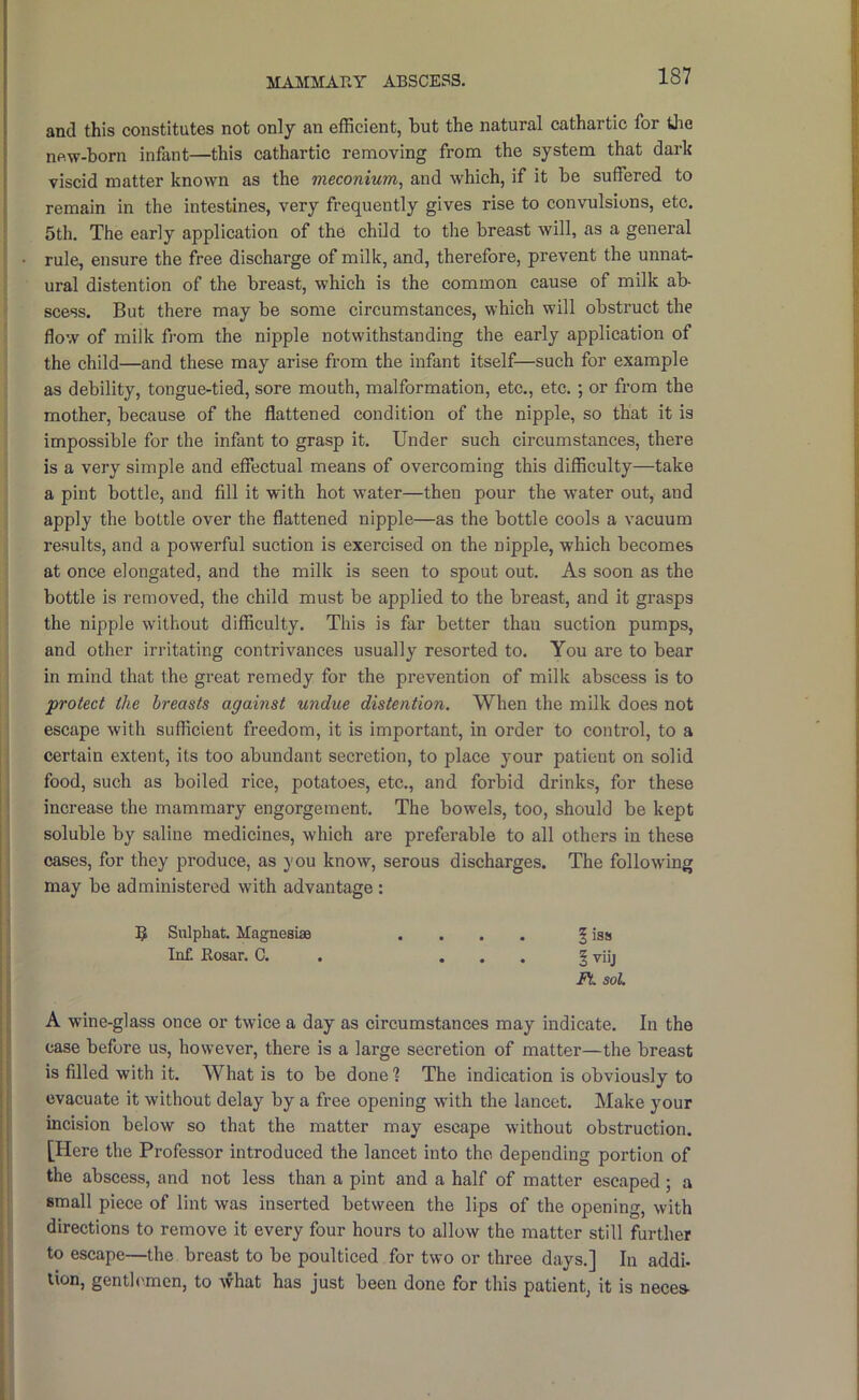 MAMMARY ABSCESS. and this constitutes not only an efficient, but the natural cathartic for iJie new-born infant—this cathartic removing from the system that dark viscid matter known as the meconium^ and which, if it be suffered to remain in the intestines, very frequently gives rise to convulsions, etc. 5th. The early application of the child to the breast will, as a general rule, ensure the free discharge of milk, and, therefore, prevent the unnat- ural distention of the breast, which is the common cause of milk ab- scess. But there may be some circumstances, which will obstruct the flow of milk from the nipple notwithstanding the early application of the child—and these may arise from the infant itself—such for example as debility, tongue-tied, sore mouth, malformation, etc., etc. ; or from the mother, because of the flattened condition of the nipple, so that it is impossible for the infant to grasp it. Under such circumstances, there is a very simple and effectual means of overcoming this difficulty—take a pint bottle, and fill it with hot water—then pour the water out, and apply the bottle over the flattened nipple—as the bottle cools a vacuum results, and a powerful suction is exercised on the nipple, which becomes at once elongated, and the milk is seen to spout out. As soon as the bottle is removed, the child must be applied to the breast, and it grasps the nipple without difficulty. This is far better than suction pumps, and other irritating contrivances usually resorted to. You are to bear in mind that the great remedy for the prevention of milk abscess is to ‘protect the breasts against undue distention. When the milk does not escape with sufficient freedom, it is important, in order to control, to a certain extent, its too abundant secretion, to place your patient on solid food, such as boiled rice, potatoes, etc., and forbid drinks, for these increase the mammary engorgement. The bowels, too, should be kept soluble by saline medicines, which are preferable to all others in these cases, for they produce, as you know, serous discharges. The following may be administered with advantage : 5 Sulphat. Magnesias .... § iss Inf. Rosar. C. . ... § viij FL soL A wine-glass once or twice a day as circumstances may indicate. In the case before us, however, there is a large secretion of matter—the breast is filled with it. What is to be done 1 The indication is obviously to evacuate it without delay by a free opening with the lancet. Make your incision below so that the matter may escape without obstruction. [Here the Professor introduced the lancet into the depending portion of the abscess, and not less than a pint and a half of matter escaped; a small piece of lint was inserted between the lips of the opening, with directions to remove it every four hours to allow the matter still further to escape—the breast to be poulticed for two or three days.] In addi- lion, genth'.men, to what has just been done for this patient, it is neces-